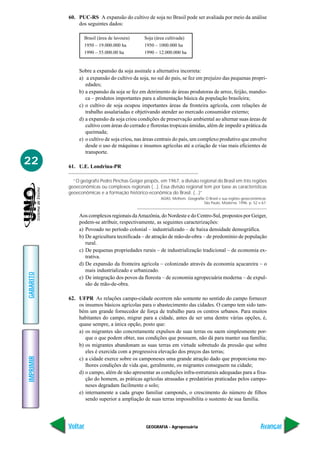 60. PUC-RS A expansão do cultivo de soja no Brasil pode ser avaliada por meio da análise
               dos seguintes dados:

                  Brasil (área de lavoura)      Soja (área cultivada)
                  1950 – 19.000.000 ha          1950 – 1000.000 ha
                  1990 – 55.000.00 ha           1990 – 12.000.000 ha


                Sobre a expansão da soja assinale a alternativa incorreta:
                a) a expansão do cultivo da soja, no sul do país, se fez em prejuízo das pequenas propri-
                   edades;
                b) a expansão da soja se fez em detrimento de áreas produtoras de arroz, feijão, mandio-
                   ca – produtos importantes para a alimentação básica da população brasileira;
                c) o cultivo de soja ocupou importantes áreas da fronteira agrícola, com relações de
                   trabalho assalariadas e objetivando atender ao mercado consumidor externo;
                d) a expansão da soja criou condições de preservação ambiental ao alternar suas áreas de
                   cultivo com áreas do cerrado e florestas tropicais úmidas, além de impedir a prática da
                   queimada;
                e) o cultivo de soja criou, nas áreas centrais do país, um complexo produtivo que envolve
                   desde o uso de máquinas e insumos agrícolas até a criação de vias mais eficientes de
                   transporte.
22         61. U.E. Londrina-PR

             “O geógrafo Pedro Pinchas Geiger propôs, em 1967, a divisão regional do Brasil em três regiões
           geoeconômicas ou complexos regionais (...). Essa divisão regional tem por base as características
           geoeconômicas e a formação histórico-econômica do Brasil. (...)”
                                                        ADAS, Melhem. Geografia: O Brasil e sua regiões geoeconômicas.
                                                                               São Paulo, Moderna. 1996. p. 52 e 67.


                Aos complexos regionais da Amazônia, do Nordeste e do Centro-Sul, propostos por Geiger,
                podem-se atribuir, respectivamente, as seguintes caracterizações:
                a) Povoado no período colonial – industrializado – de baixa densidade demográfica.
                b) De agricultura tecnificada – de atração de mão-de-obra – de predomínio de população
                   rural.
                c) De pequenas propriedades rurais – de industrialização tradicional – de economia ex-
                   trativa.
                d) De expansão da fronteira agrícola – colonizado através da economia açucareira – o
                   mais industrializado e urbanizado.
GABARITO




                e) De integração dos povos da floresta – de economia agropecuária moderna – de expul-
                   são de mão-de-obra.

           62. UFPR As relações campo-cidade ocorrem não somente no sentido do campo fornecer
               os insumos básicos agrícolas para o abastecimento das cidades. O campo tem sido tam-
               bém um grande fornecedor de força de trabalho para os centros urbanos. Para muitos
               habitantes do campo, migrar para a cidade, antes de ser uma dentre várias opções, é,
               quase sempre, a única opção, posto que:
               a) os migrantes são concretamente expulsos de suas terras ou saem simplesmente por-
                  que o que podem obter, nas condições que possuem, não dá para manter sua família;
               b) os migrantes abandonam as suas terras em virtude sobretudo da pressão que sobre
                  eles é exercida com a progressiva elevação dos preços das terras;
IMPRIMIR




               c) a cidade exerce sobre os camponeses uma grande atração dado que proporciona me-
                  lhores condições de vida que, geralmente, os migrantes conseguem na cidade;
               d) o campo, além de não apresentar as condições infra-estruturais adequadas para a fixa-
                  ção do homem, as práticas agrícolas atrasadas e predatórias praticadas pelos campo-
                  neses degradam facilmente o solo;
               e) internamente a cada grupo familiar camponês, o crescimento do número de filhos
                  sendo superior a ampliação de suas terras impossibilita o sustento de sua família.




           Voltar                               GEOGRAFIA - Agropecuária                                          Avançar
 