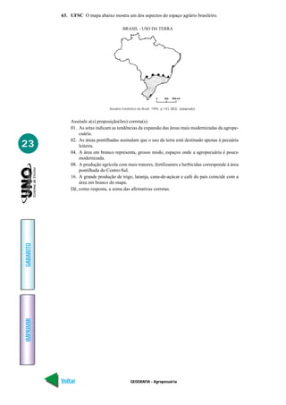 63. UFSC O mapa abaixo mostra um dos aspectos do espaço agrário brasileiro.

                                            BRASIL - USO DA TERRA




                                   Anuário Estatístico do Brasil, 1995. p.143, IBGE. (adaptado)


               Assinale a(s) proposição(ões) correta(s).
               01. As setas indicam as tendências da expansão das áreas mais modernizadas da agrope-
                   cuária.
               02. As áreas pontilhadas assinalam que o uso da terra está destinado apenas à pecuária
23                 leiteira.
               04. A área em branco representa, grosso modo, espaços onde a agropecuária é pouco
                   modernizada.
               08. A produção agrícola com mais tratores, fertilizantes e herbicidas corresponde à área
                   pontilhada do Centro-Sul.
               16. A grande produção de trigo, laranja, cana-de-açúcar e café do país coincide com a
                   área em branco do mapa.
               Dê, como resposta, a soma das afirmativas corretas.
GABARITO
IMPRIMIR




           Voltar                                GEOGRAFIA - Agropecuária                           Avançar
 