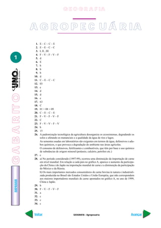 G E O G R A F IA


                 A G R O P E C U Á R IA
                  1.   E–C–C–E
                  2.   E–E–C–C
                  3.   I, II , III
                  4.   F–V–F–V–F
   1              5.   d
                  6.   E
                  7.   b
                  8.   b
                  9.   b
                 10.   d
                 11.   C–E–C–C
                 12.   03
                 13.   e
                 14.   d
G A B A R IT O




                 15.   d
                 16.   e
                 17.   63
                 18.   C
                 19.   01 + 08 = 09
                 20.   C–E–C–E
                 21.   F–V–F–V–F
                 22.   C
                 23.   F–V–V–F–V
                 24.   b
                 25.   15
                 26.   A padronização tecnológica da agricultura desorganiza os ecossistemas, degradando os
                       solos e afetando os mananciais e a qualidade da água de rios e lagos.
                       As sementes usadas em laboratórios são exigentes em termos de água, defensivos e adu-
                       bos químicos, o que provoca a degradação do ambiente nas áreas agrícolas.
                       O consumo de defensivos, fertilizantes e combustíveis, que têm por base o uso químico
                       de substâncias de origem mineral (potássio, calcário, petróleo etc.)
                 27.   c
                 28.   a) No período considerado (1997-99), ocorreu uma diminuição da importação de carne
                       em nível mundial. Em relação a cada país no gráfico A, aparece o aumento da participa-
                       ção da China e do Japão na importação mundial de carne e a diminuição da participação
                       do México e da Rússia.
                       b) Os mais importantes mercados consumidores de carne bovina in natura e industriali-
                       zada produzida no Brasil são Estados Unidos e União Européia, que não correspondem
                       aos maiores importadores mundiais de carne apontados no gráfico A, no ano de 1999,
    IMPRIMIR




                       China e Japão.
                 29.   b
                 30.   F–V–F–V–F
                 31.   a
                 32.   c
                 33.   c
                 34.   c



                 Voltar                              GEOGRAFIA - Agropecuária                             Avançar
 
