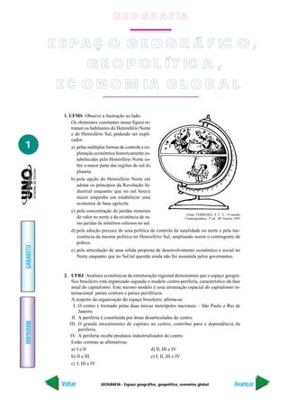 G E O G R A F IA


           E S P A Ç O G E O G R Á F IC O ,
                          G E O P O L Í T IC A ,
            E C O N O M IA G L O B A L

              1. UFMS Observe a ilustração ao lado:
                  Os elementos constantes nessa figura re-
                  tratam os habitantes do Hemisfério Norte
                  e do Hemisfério Sul, podendo ser expli-
                  cados
1                a) pelas múltiplas formas de controle e ex-
                    ploração econômica historicamente es-
                    tabelecidas pelo Hemisfério Norte so-
                    bre a maior parte das regiões do sul do
                    planeta.
                 b) pela opção do Hemisfério Norte em
                    adotar os princípios da Revolução In-
                    dustrial enquanto que no sul houve
                    maior empenho em estabelecer uma
                    economia de base agrícola.
                 c) pela concentração de jazidas minerais
                                                                                Fonte: FERREIRA, A. C. F. - O mundo
                    de valor no norte e da existência de ra-                   Contemporâneo. 2ª ed., SP, Núcleo.1993
                    ras jazidas de minérios valiosos no sul.
                 d) pela adoção precoce de uma política de controle da natalidade no norte e pela ine-
                    xistência da mesma política no Hemisfério Sul, ampliando assim o contingente de
                    pobres.
GABARITO




                 e) pela articulação de uma sólida proposta de desenvolvimento econômico e social no
                    Norte enquanto que no Sul tal questão ainda não foi assumida pelos governantes.


              2. UFRJ Análises econômicas da estruturação regional demonstram que o espaço geográ-
                  fico brasileiro está organizado segundo o modelo centro-periferia, característico da fase
                  atual do capitalismo. Este mesmo modelo é uma arrumação espacial do capitalismo in-
                  ternacional: países centrais e países periféricos.
                  A respeito da organização do espaço brasileiro, afirma-se:
                   I. O centro é formado pelas duas únicas metrópoles nacionais – São Paulo e Rio de
                      Janeiro.
                  II. A periferia é constituída por áreas desarticuladas do centro.
IMPRIMIR




                 III. O grande investimento de capitais no centro, contribui para a dependência da
                      periferia.
                 IV. A periferia recebe produtos industrializados do centro.
                  Estão corretas as afirmativas:
                  a) I e II                                  d) II, III e IV
                  b) II e III                                e) I, II, III e IV
                  c) I, III e IV



             Voltar              GEOGRAFIA - Espaço geográfico, geopolítica, economia global                     Avançar
 