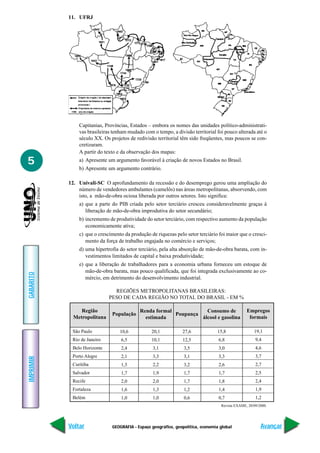 11. UFRJ




               Capitanias, Províncias, Estados – embora os nomes das unidades político-administrati-
               vas brasileiras tenham mudado com o tempo, a divisão territorial foi pouco alterada até o
               século XX. Os projetos de redivisão territorial têm sido freqüentes, mas poucos se con-
               cretizaram.
               A partir do texto e da observação dos mapas:
5              a) Apresente um argumento favorável à criação de novos Estados no Brasil.
               b) Apresente um argumento contrário.

           12. Univali-SC O aprofundamento da recessão e do desemprego gerou uma ampliação do
               número de vendedores ambulantes (camelôs) nas áreas metropolitanas, absorvendo, com
               isto, a mão-de-obra ociosa liberada por outros setores. Isto significa:
               a) que a parte do PIB criada pelo setor terciário cresceu consideravelmente graças à
                  liberação de mão-de-obra improdutiva do setor secundário;
               b) incremento de produtividade do setor terciário, com respectivo aumento da população
                  economicamente ativa;
               c) que o crescimento da produção de riquezas pelo setor terciário foi maior que o cresci-
                  mento da força de trabalho engajada no comércio e serviços;
               d) uma hipertrofia do setor terciário, pela alta absorção de mão-de-obra barata, com in-
                  vestimentos limitados de capital e baixa produtividade;
               e) que a liberação de trabalhadores para a economia urbana forneceu um estoque de
                  mão-de-obra barata, mas pouco qualificada, que foi integrada exclusivamente ao co-
GABARITO




                  mércio, em detrimento do desenvolvimento industrial.

                               REGIÕES METROPOLITANAS BRASILEIRAS:
                             PESO DE CADA REGIÃO NO TOTAL DO BRASIL - EM %

                Região                     Renda formal            Consumo de                    Empregos
                              População                 Poupança
             Metropolitana                   estimada            álcool e gasolina                formais

            São Paulo             10,6           20,1           27,6             15,8                19,1
            Rio de Janeiro        6,5            10,1           12,5              6,8                 9,4
            Belo Horizonte        2,4             3,1            3,5              3,0                 4,6
            Porto Alegre          2,1             3,3            3,1              3,3                 3,7
IMPRIMIR




            Curitiba              1,5             2,2            3,2              2,6                 2,7
            Salvador              1,7             1,9            1,7              1,7                 2,5
            Recife                2,0             2,0            1,7              1,8                 2,4
            Fortaleza             1,6             1,3            1,2              1,4                 1,9
            Belém                 1,0             1,0            0,6              0,7                 1,2
                                                                                   Revista EXAME, 20/09/2000.




           Voltar             GEOGRAFIA - Espaço geográfico, geopolítica, economia global                Avançar
 