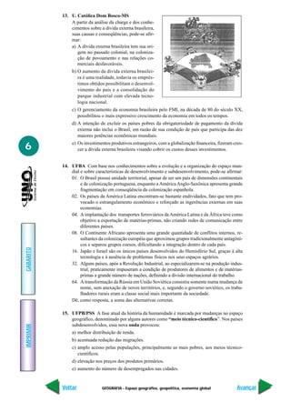 13. U. Católica Dom Bosco-MS
               A partir da análise da charge e dos conhe-
               cimentos sobre a dívida externa brasileira,
               suas causas e conseqüências, pode-se afir-
               mar:
               a) A dívida externa brasileira tem sua ori-
                  gem no passado colonial, na coloniza-
                  ção de povoamento e nas relações co-
                  merciais desfavoráveis.
               b) O aumento da dívida externa brasilei-
                  ra é uma realidade, todavia os emprés-
                  timos obtidos possibilitam o desenvol-
                  vimento do país e a consolidação do
                  parque industrial com elevada tecno-
                  logia nacional.
               c) O gerenciamento da economia brasileira pelo FMI, na década de 80 do século XX,
                  possibilitou o mais expressivo crescimento da economia em todos os tempos.
               d) A intenção de excluir os países pobres da obrigatoriedade de pagamento da dívida
                  externa não inclui o Brasil, em razão de sua condição de país que participa das dez
                  maiores potências econômicas mundiais.

6              e) Os investimentos produtivos estrangeiros, com a globalização financeira, fizeram cres-
                  cer a dívida externa brasileira visando cobrir os custos desses investimentos.


           14. UFBA Com base nos conhecimentos sobre a evolução e a organização do espaço mun-
               dial e sobre características de desenvolvimento e subdesenvolvimento, pode-se afirmar:
               01. O Brasil possui unidade territorial, apesar de ser um país de dimensões continentais
                    e de colonização portuguesa, enquanto a América Anglo-Saxônica apresenta grande
                    fragmentação em conseqüência da colonização espanhola.
               02. Os países da América Latina encontram-se bastante endividados, fato que tem pro-
                    vocado o estrangulamento econômico e reforçado as ingerências externas em suas
                    economias.
               04. A implantação dos transportes ferroviários da América Latina e da África teve como
                    objetivo a exportação de matérias-primas, não criando redes de comunicação entre
                    diferentes países.
               08. O Continente Africano apresenta uma grande quantidade de conflitos internos, re-
                    sultantes da colonização européia que aproximou grupos tradicionalmente antagôni-
                    cos e separou grupos coesos, dificultando a integração dentro de cada país.
GABARITO




               16. Japão e Israel são os únicos países desenvolvidos do Hemisfério Sul, graças à alta
                    tecnologia e à ausência de problemas físicos nos seus espaços agrários.
               32. Alguns países, após a Revolução Industrial, ao especializarem-se na produção indus-
                    trial, praticamente impuseram a condição de produtores de alimentos e de matérias-
                    primas a grande número de nações, definindo a divisão internacional do trabalho.
               64. A transformação da Rússia em União Soviética consistiu somente numa mudança de
                    nome, sem anexação de novos territórios, e, segundo o governo soviético, os traba-
                    lhadores rurais eram a classe social mais importante da sociedade.
               Dê, como resposta, a soma das alternativas corretas.

           15. UFPB/PSS A fase atual da história da humanidade é marcada por mudanças no espaço
               geográfico, denominado por alguns autores como “meio técnico-científico”. Nos países
               subdesenvolvidos, essa nova onda provocou:
IMPRIMIR




               a) melhor distribuição de renda.
               b) acentuada redução das migrações.
               c) amplo acesso pelas populações, principalmente as mais pobres, aos meios técnico-
                  científicos.
               d) elevação nos preços dos produtos primários.
               e) aumento do número de desempregados nas cidades.


           Voltar              GEOGRAFIA - Espaço geográfico, geopolítica, economia global           Avançar
 