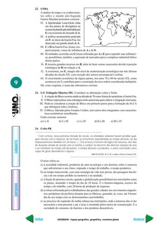 22. UFBA
               A análise do mapa e os conhecimen-
               tos sobre o mundo pós-Segunda
               Guerra Mundial permitem concluir:
               01. A bipolaridade Leste-Oeste tinha
                   um dos pontos de divergência na
                   economia planificada defendida por
                   E e na economia de mercado de A.
               02. A política armamentista praticada
                   em F, no início da Guerra Fria, fez
                   desse país um grande aliado de A.
               04. C e D na Guerra Fria, foram, res-
                   pectivamente, zonas de influência de A e de E.
               08. Rivalidades ocorridas em G foram utilizadas por A e E para expandir suas influênci-
                   as, possibilitou, também, a aquisição de mercados para o complexo industrial bélico
                   desses países.
               16. E investiu grandes recursos em B, além de fazer outras concessões devido à posição
                   estratégica de B em relação a A.
               32. A economia, em E, atingiu alto nível de modernização tecnológica nas três últimas
                   décadas do século XX, com exceção dos setores aeroespacial e militar.
               64. O crescimento econômico de alguns países, nos anos 70 e 80 do século XX, como
9                  aconteceu em F, contribuiu para a construção da nova ordem considerada multipolar.
               Dê, como resposta, a soma das alternativas corretas.

           23. U.F. Triângulo Mineiro-MG Considere as afirmações sobre o Nafta.
                 I. A criação do Bloco ocorreu ainda na década de 70 como forma de neutralizar a Guerra Fria.
                II. O Bloco representou uma estratégia norte-americana para reduzir a imigração mexicana.
               III. Pode-se considerar a criação do Bloco um primeiro passo para a formação da ALCA
                    que abrangerá toda a América.
               IV. O Bloco, liderado pelos Estados Unidos, tem outros dois integrantes com caracterís-
                    ticas econômicas semelhantes.
                Estão corretas somente:
                a) I e II         b) I e III       c) I e IV        d) II e III   e) III e IV

           24. Cefet-PR

             “Com certeza, nessa primeira metade do século, as atividades urbanas haviam perdido qual-
           quer vínculo com a natureza; de há muito se encontram subordinadas ao tempo abstrato, ao dia
GABARITO




           implacavelmente dividido em 24 horas. (...) Ela arranca o homem da lógica da natureza, dos dias
           de duração variada de acordo com as tarefas a cumprir no decorrer das diversas estações do ano
           e ao introduzir ao tempo útil do patrão, o tempo abstrato e produtivo, o único concebido como
           capaz de gerar abundância e riqueza.”
                                                                 BRESCIANINI, M. S. M. Londres e Paris no Século XIX.


                O texto refere-se:
                a) à sociedade industrial, produtora de uma tecnologia e um domínio sobre a natureza
                   que subverteram o seu ritmo, impondo o tempo do trabalho, o tempo produtivo;
                b) ao tempo transcorrido, com uma nostalgia da vida sem pressa, das paisagens bucóli-
                   cas e de um tempo perdido na memória e na saudade;
                c) à ficção do próximo século, quando a globalização possibilitará um intercâmbio entre
                   os países, anulando o tempo do dia de 24 horas. É o homem-máquina, escravo do
IMPRIMIR




                   tempo e do trabalho, com 24 horas de produção de riquezas;
                d) à rotina enfrentada pelos trabalhadores das grandes cidades nos movimentos migrató-
                   rios pendulares da periferia distante para as fábricas, gastando, às vezes, até 4 horas/
                   dia do seu tempo com os deslocamentos casa/trabalho;
                e) ao processo de expansão da malha urbana nas metrópoles, onde a natureza não se faz
                   necessária e nem presente e até o lazer é orientado pelos meios de comunicação. É a
                   sociedade do consumo, do fascínio e dos produtos descartáveis.



           Voltar               GEOGRAFIA - Espaço geográfico, geopolítica, economia global                      Avançar
 