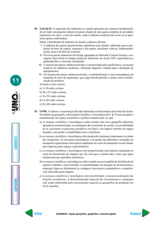 28. Univali-SC A repartição das indústrias no mundo apresenta um contraste fundamental:
                de um lado, um pequeno número de países dispõe de uma gama completa de atividades
                industriais; do outro, o resto do mundo, onde a indústria moderna não existe ou se apre-
                senta apenas embrionária.
                Sobre a distribuição de indústria do mundo, podemos afirmar:
                 I. A indústria dos países desenvolvidos capitalistas está voltada, sobretudo, para a pro-
                    dução de bens de capital, enquanto a dos países socialistas volta-se, fundamental-
                    mente, para a de bens de consumo.
                II. Os novos países industriais da Europa, agrupados no Mercado Comum Europeu, con-
                    seguem fazer frente às antigas potências industriais do século XIX, superando-as e
                    ganhando-lhes o mercado consumidor.
               III. A maioria dos países subdesenvolvidos é caracterizada pela insuficiência, ou mesmo
                    ausência de indústrias modernas, sobretudo daquelas voltadas para a produção de
                    equipamentos.
               IV. Na maioria dos países subdesenvolvidos, a industrialização é uma conseqüência da
                    expansão do setor de exportação, que exige beneficiamento e muitas vezes transfor-
11                  mação de produtos.
                Assinale o item correto:
                a) I e II estão corretas.
                b) III e IV estão corretas.
                c) II e IV estão corretas.
                d) I e III estão corretas.
                e) II e III estão corretas.

           29. UFPR A ciência e a tecnologia têm sido sobretudo revolucionárias neste final de século.
               No âmbito da geografia, a Revolução Científica e Tecnológica (R C & T) tem ensejado a
               reestruturação do espaço econômico e político mundial uma vez que:
                a) os avanços científicos e tecnológicos estão criando uma nova geografia industrial,
                   apoiada na miniaturização, na montagem das economias de escala e na possibilidade
                   de se concentrar os processos produtivos em fases e em lugares restritos do espaço
                   mundial, sem perder a rentabilidade nem a eficiência;
                b) os avanços científicos e tecnológicos têm produzido mudanças importantes no plano
GABARITO




                   dos transportes. As inovações tecnológicas e de gestão nas diferentes variedades de
                   transportes representam uma notável ampliação no curto de transportes ou nas limita-
                   ções impostas pelo espaço e pela distância;
                c) os avanços científicos e tecnológicos têm proporcionado uma drástica ampliação no
                   custo de transmissão de imagens que faz com que o contato face a face seja agora
                   mediatizado por aparelhos eletrônicos;
                d) os avanços científicos e tecnológicos estão criando um novo padrão de distribuição de
                   capital e trabalho a nível mundial. As possibilidades de alocação de investimentos e
                   empregos ligam-se diretamente às vantagens locacionais (comparativas e competiti-
                   vas) oferecidas pelos lugares.
                e) os avanços científicos e tecnológicos tem possibilitado a transnacionalização das
                   relações econômicas. A desconcentração espacial dos investimentos e empregos
IMPRIMIR




                   está sendo substituída pela concentração espacial ou geográfica de produção em
                   nível mundial.




           Voltar              GEOGRAFIA - Espaço geográfico, geopolítica, economia global             Avançar
 