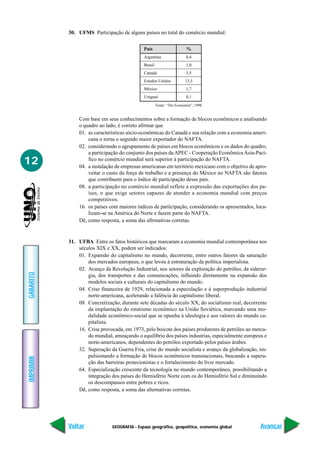 30. UFMS Participação de alguns países no total do comércio mundial:


                                             País                       %
                                             Argentina                  0,4
                                             Brasil                     1,0
                                             Canadá                     3,5
                                             Estados Unidos            13,5
                                             México                     1,7
                                             Uruguai                    0,1
                                                      Fonte: “The Economist”, 1998


               Com base em seus conhecimentos sobre a formação de blocos econômicos e analisando
               o quadro ao lado, é correto afirmar que
               01. as características sócio-econômicas do Canadá e sua relação com a economia ameri-
                   cana o torna o segundo maior exportador do NAFTA.
               02. considerando o agrupamento de países em blocos econômicos e os dados do quadro,
                   a participação do conjunto dos países da APEC - Cooperação Econômica Ásia-Pací-
12                 fico no comércio mundial será superior à participação do NAFTA.
               04. a instalação de empresas americanas em território mexicano com o objetivo de apro-
                   veitar o custo da força de trabalho e a presença do México no NAFTA são fatores
                   que contribuem para o índice de participação desse país.
               08. a participação no comércio mundial reflete a expressão das exportações dos pa-
                   íses, o que exige setores capazes de atender a economia mundial com preços
                   competitivos.
               16. os países com maiores índices de participação, considerando os apresentados, loca-
                   lizam-se na América do Norte e fazem parte do NAFTA.
               Dê, como resposta, a soma das afirmativas corretas.


           31. UFBA Entre os fatos históricos que marcaram a economia mundial contemporânea nos
               séculos XIX e XX, podem ser indicados:
               01. Expansão do capitalismo no mundo, decorrente, entre outros fatores da saturação
                   dos mercados europeus, o que levou à estruturação da política imperialista.
               02. Avanço da Revolução Industrial, nos setores da exploração do petróleo, da siderur-
GABARITO




                   gia, dos transportes e das comunicações, influindo diretamente na expansão dos
                   modelos sociais e culturais do capitalismo do mundo.
               04. Crise financeira de 1929, relacionada a especulação e à superprodução industrial
                   norte-americana, acelerando a falência do capitalismo liberal.
               08. Concretização, durante sete décadas do século XX, do socialismo real, decorrente
                   da implantação do estatismo econômico na União Soviética, marcando uma mo-
                   dalidade econômico-social que se opunha à ideologia e aos valores do mundo ca-
                   pitalista.
               16. Crise provocada, em 1973, pelo boicote dos países produtores de petróleo ao merca-
                   do mundial, ameaçando o equilíbrio dos países industrias, especialmente europeus e
                   norte-americanos, dependentes do petróleo exportado pelos países árabes.
               32. Superação da Guerra Fria, crise do mundo socialista e avanço da globalização, im-
                   pulsionando a formação de blocos econômicos transnacionais, buscando a supera-
IMPRIMIR




                   ção das barreiras protecionistas e o fortalecimento do livre mercado.
               64. Especialização crescente da tecnologia no mundo contemporâneo, possibilitando a
                   integração dos países do Hemisfério Norte com os do Hemisfério Sul e diminuindo
                   os descompassos entre pobres e ricos.
               Dê, como resposta, a soma das alternativas corretas.




           Voltar             GEOGRAFIA - Espaço geográfico, geopolítica, economia global         Avançar
 