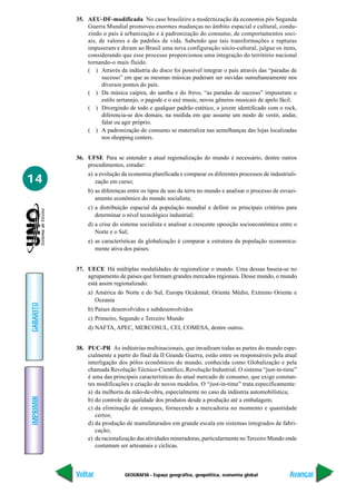 35. AEU-DF-modificada No caso brasileiro a modernização da economia pós Segunda
               Guerra Mundial promoveu enormes mudanças no âmbito espacial e cultural, condu-
               zindo o país à urbanização e à padronização do consumo, de comportamentos soci-
               ais, de valores e de padrões de vida. Sabendo que tais transformações e rupturas
               impuseram e deram ao Brasil uma nova configuração sócio-cultural, julgue os itens,
               considerando que esse processo proporcionou uma integração do território nacional
               tornando-o mais fluido.
               ( ) Através da indústria do disco foi possível integrar o país através das “paradas de
                     sucesso” em que as mesmas músicas puderam ser ouvidas sumultaneamente nos
                     diversos pontos do país.
               ( ) Da música caipira, do samba e do frevo, “as paradas de sucesso” impuseram o
                     estilo sertanejo, o pagode e o axé music, novos gêneros musicais de apelo fácil.
               ( ) Divergindo de todo e qualquer padrão estético, o jovem identificado com o rock,
                     diferencia-se dos demais, na medida em que assume um modo de vestir, andar,
                     falar ou agir próprio.
               ( ) A padronização do consumo se materializa nas semelhanças das lojas localizadas
                     nos shopping centers.


           36. UFSE Para se entender a atual regionalização do mundo é necessário, dentre outros
               procedimentos, estudar:
               a) a evolução da economia planificada e comparar os diferentes processos de industriali-
14                zação em curso;
               b) as diferenças entre os tipos de uso da terra no mundo e analisar o processo de esvazi-
                  amento econômico do mundo socialista;
               c) a distribuição espacial da população mundial e definir os principais critérios para
                  determinar o nível tecnológico industrial;
               d) a crise do sistema socialista e analisar a crescente oposição socioeconômica entre o
                  Norte e o Sul;
               e) as características da globalização é comparar a estrutura da população economica-
                  mente ativa dos países.


           37. UECE Há múltiplas modalidades de regionalizar o mundo. Uma dessas baseia-se no
               agrupamento de países que formam grandes mercados regionais. Desse mundo, o mundo
               está assim regionalizado:
               a) América do Norte e do Sul, Europa Ocidental, Oriente Médio, Extremo Oriente e
                  Oceania
GABARITO




               b) Países desenvolvidos e subdesenvolvidos
               c) Primeiro, Segundo e Terceiro Mundo
               d) NAFTA, APEC, MERCOSUL, CEI, COMESA, dentre outros.


           38. PUC-PR As indústrias multinacionais, que invadiram todas as partes do mundo espe-
               cialmente a partir do final da II Grande Guerra, estão entre os responsáveis pela atual
               interligação dos pólos econômicos do mundo, conhecida como Globalização e pela
               chamada Revolução Técnico-Científico, Revolução Industrial. O sistema “just-in-time”
               é uma das principais características do atual mercado de consumo, que exige constan-
               tes modificações e criação de novos modelos. O “just-in-time” trata especificamente:
               a) da melhoria da mão-de-obra, especialmente no caso da indústria automobilística;
IMPRIMIR




               b) do controle de qualidade dos produtos desde a produção até a embalagem;
               c) da eliminação de estoques, fornecendo a mercadoria no momento e quantidade
                  certos;
               d) da produção de manufaturados em grande escala em sistemas integrados de fabri-
                  cação;
               e) da racionalização das atividades mineradoras, particularmente no Terceiro Mundo onde
                  costumam ser artesanais e cíclicas.



           Voltar              GEOGRAFIA - Espaço geográfico, geopolítica, economia global           Avançar
 