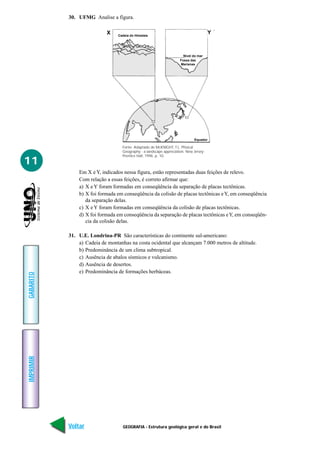 30. UFMG Analise a fígura.

                            X    Cadeia do Himalaia
                                                                                       Y



                                                                       Nível do mar
                                                                     Fossa das
                                                                     Marianas




                                                                             Equador

                                   Fonte: Adaptado de McKNIGHT, T.L. Phisical
                                   Geography - a landscape appreciation. New Jersey:
                                   Prentice Hall, 1996. p. 10.
11
               Em X e Y, indicados nessa figura, estão representadas duas feições de relevo.
               Com relação a essas feições, é correto afirmar que:
               a) X e Y foram formadas em conseqüência da separação de placas tectônicas.
               b) X foi formada em conseqüência da colisão de placas tectônicas e Y, em conseqüência
                  da separação delas.
               c) X e Y foram formadas em conseqüência da colisão de placas tectônicas.
               d) X foi formada em conseqüência da separação de placas tectônicas e Y, em conseqüên-
                  cia da colisão delas.

           31. U.E. Londrina-PR São características do continente sul-americano:
               a) Cadeia de montanhas na costa ocidental que alcançam 7.000 metros de altitude.
               b) Predominância de um clima subtropical.
               c) Ausência de abalos sísmicos e vulcanismo.
               d) Ausência de desertos.
               e) Predominância de formações herbáceas.
GABARITO
IMPRIMIR




           Voltar                  GEOGRAFIA - Estrutura geológica geral e do Brasil              Avançar
 