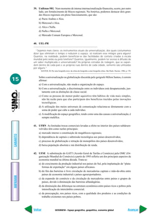 39. Unifenas-MG Num momento de intensa internacionalização financeira, ocorre, por outro
               lado, um fortalecimento de blocos regionais. Na América, podemos destacar dois gran-
               des blocos regionais em pleno funcionamento, que são:
               a) Pacto Andino e Alca.
               b) Mercosul e Alca.
               c) Alca e Nafta.
               d) Nafta e Mercosul.
               e) Mercado Comum Europeu e Mercosul.


           40. UEL-PR

             “Sejamos mais claros: os instrumentos atuais da universalização, dos quais costumamos
           dizer que eliminam o tempo e reduzem o espaço, só realizam esse milagre para alguns!
           Quantos, na realidade, podem beneficiar-se das facilidades de contato criadas à escala
           mundial pelo avião ou pelo telefone? Quantos, igualmente, podem ter acesso à difusão de
           um saber multiplicado e universalizado? As próprias estradas de rodagem, que se expan-
           dem dentro de cada país e as próprias ruas dentro de cada cidade, somente são utilizadas
           por alguns.”
                 SANTOS, M. Por uma Geografia nova: da crítica da Geografia a uma Geografia crítica. São Paulo. Hucitec, 1986, p. 170.


               Sobre a universalização ou globalização discutida pelo geógrafo Milton Santos, é correto
15             afirmar:
               a) Com a universalização, não muda a organização do espaço.
               b) Com a universalização, a discriminação entre os indivíduos está desaparecendo, jun-
                  tamente com as distinções de classe social.
               c) Como as pessoas de menor poder aquisitivo têm hábitos de vida mais simples,
                  não há razão para que elas participem dos benefícios trazidos pelas inovações
                  tecnológicas.
               d) A utilização dos meios universais de comunicação relaciona-se diretamente com a
                  soma de poder que cabe a cada indivíduo.
               e) A modificação do espaço geográfico, tendo como uma das causas a universalização, é
                  sempre maléfica.


           41. UFRN As limitadas trocas comerciais levadas a efeito no interior dos países subdesen-
               volvidos têm como razões principais:
               a) mercado interno e constituição de megablocos regionais;
GABARITO




               b) dependência de capitais e submissão tecnológica aos países desenvolvidos;
               c) processo de globalização e retração de monopólios dos países desenvolvidos;
               d) baixa população absoluta e má distribuição de renda.


           42. UFSE A substituição do GATT (Acordo Geral de Tarifas e Comércio) pela OMC (Or-
               ganização Mundial do Comércio) a partir de 1995 refletiu um dos principais aspectos da
               economia mundial na última década. Trata-se:
               a) do crescimento da produção industrial nos países do Sul, pela implantação de “plata-
                  formas de exportação” em alguns países africanos.
               b) do fim das barreiras à livre circulação de mercadorias capitais e mão-de-obra entre
                  países de economia industrial e países agroexportadores.
IMPRIMIR




               c) da expansão do comércio e da circulação de mercadorias entre países e grupos de
                  países, devido à diminuição das barreiras alfandegárias.
               d) da diminuição das diferenças na estrutura econômica entre países ricos e pobres pela
                  intensificação do intercâmbio comercial.
               e) da preocupação, nos países ricos, com a qualidade dos produtos e as condições de
                  trabalho existentes nos países pobres.




           Voltar                  GEOGRAFIA - Espaço geográfico, geopolítica, economia global                                    Avançar
 