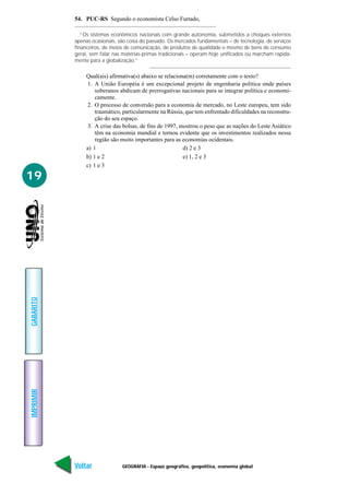 54. PUC-RS Segundo o economista Celso Furtado,

              “Os sistemas econômicos nacionais com grande autonomia, submetidos a choques externos
           apenas ocasionais, são coisa do passado. Os mercados fundamentais – de tecnologia, de serviços
           financeiros, de meios de comunicação, de produtos de qualidade e mesmo de bens de consumo
           geral, sem falar nas matérias-primas tradicionais – operam hoje unificados ou marcham rapida-
           mente para a globalização.”

                Qual(ais) afirmativa(s) abaixo se relaciona(m) corretamente com o texto?
                 1. A União Européia é um excepcional projeto de engenharia política onde países
                    soberanos abdicam de prerrogativas nacionais para se integrar política e economi-
                    camente.
                 2. O processo de conversão para a economia de mercado, no Leste europeu, tem sido
                    traumático, particularmente na Rússia, que tem enfrentado dificuldades na reconstru-
                    ção do seu espaço.
                 3. A crise das bolsas, de fins de 1997, mostrou o peso que as nações do Leste Asiático
                    têm na economia mundial e tornou evidente que os investimentos realizados nessa
                    região são muito importantes para as economias ocidentais.
                a) 1                                      d) 2 e 3
                b) 1 e 2                                  e) 1, 2 e 3
                c) 1 e 3

19
GABARITO
IMPRIMIR




           Voltar              GEOGRAFIA - Espaço geográfico, geopolítica, economia global            Avançar
 