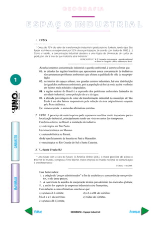 G E O G R A F IA


           E S P A Ç O IN D U S T R IA L
             1. UFMS

              “Cerca de 73% do valor da transformação industrial é produzido no Sudeste, sendo que São
            Paulo, sozinho era o responsável por 53% dessa participação, de acordo com dados de 1980. (...)
            Como é sabido, a concentração industrial obedece a uma lógica de diminuição de custos de
            produção, daí a tese de que indústria atrai indústria.”
                                                          GONÇALVES, C. W. P Formação sócio-espacial e questão ambiental
                                                                        no Brasil in Geografia e Meio Ambiente no Brasil.


                 Ao relacionarmos concentração industrial e questão ambiental, é correto afirmar que
                 01. as cidades das regiões brasileira que apresentam pouca concentração de indústrias
                     não apresentam problemas ambientais que afetam a qualidade de vida de sua popu-
                     lação.
1                02. no interior do espaço urbano, nos grandes centros industriais, há uma distribuição
                     desigual dos problemas ambientais, pois a população de baixa renda acaba residindo
                     em bairros mais poluídos e degradados.
                 04. a região sudeste do Brasil é a expressão dos problemas ambientais derivados da
                     atividade industrial, como poluição do ar e da água.
                 08. a elevada porcentagem do valor da transformação industrial do município de São
                     Paulo é um dos fatores responsáveis pela redução da área originalmente ocupada
                     pela Mata Atlântica.
                 Dê, como resposta , a soma das afirmativas corretas.

             2. UFSE A presença de matéria-prima pode representar um fator muito importante para a
                localização industrial, principalmente tendo em vista os custos dos transportes.
                Confirma o texto, no Brasil, a instalação da indústria
                 a) siderúrgica em São Paulo.
                 b) eletroeletrônica em Manaus.
                 c) automobilística no Paraná.
GABARITO




                 d) de beneficiamento da bauxita no Pará e Maranhão.
                 e) metalúrgica no Rio Grande do Sul e Santa Catarina.

             3. U. Santa Ursula-RJ

              “Uma fusão com a cara do futuro: A América Online (AOL), o maior provedor de acesso à
            Internet do mundo, comprou a Time Warner, maior empresa do mundo no setor de comunicação
            e entretenimento.”
                                                                                                     O Globo, 11/01/2000.


                 Essa fusão indica:
                  I. a criação de “preços administrados” a fim de estabelecer a concorrência entre produ-
IMPRIMIR




                     tos, e não entre preços;
                 II. A ocorrência de acordos de cooperação técnica para domínio dos mercados globais;
                III. a união dos capitais de empresas industriais e/ou financeiras;
                 Com relação a estas afirmativas conclui-se que:
                 a) apenas a I é correta;                  d) a I e a III são corretas;
                 b) a I e a II são corretas;               e) todas são corretas.
                 c) apenas a II é correta;



            Voltar                               GEOGRAFIA - Espaço industrial                                       Avançar
 
