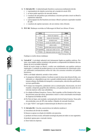 4. U. Salvador-BA A industrialização brasileira se processou tardiamente devido.
               ( ) à permanência de relações escravistas até a metade do século XIX.
               ( ) ao baixo poder aquisitivo do mercado interno.
               ( ) à ausência de uma política que estimulasse a iniciativa privada a inserir no Brasil o
                    capitalismo industrial.
               ( ) à preocupação da elite brasileira em tornar o Brasil o primeiro exportador mundial
                    de café.
               ( ) à ausência de capitais nacionais e de um sistema viário eficiente.

            5. PUC-RJ Mudanças ocorridas na Volkswagen do Brasil nos últimos 30 anos:


                                      1970                                              2000
                                        1              número de empresas                 5
                                     23.000           número de funcionários           28.500
                                    233.000               produção anual              420.000
                                   47,5 horas       jornada de trabalho semanal       36 horas
                                   170 dólares             salário médio             900 dólares
                                    15 carros     produtividade anual por operário    38 carros
2                                 70 segundos       tempo para soldar um teto        40 segundos
                                    55 horas       tempo para montar um carro         25 horas
                                                                            VEJA, 8 de março de 2000.
               Explique as razões dessas mudanças:

            6. Univali-SC A atividade industrial está intimamente ligada aos padrões estéticos. Por-
               tanto, uma simples análise econômica não permite a compreensão da dinâmica das mu-
               danças da nova sociedade industrial.
               Desde há muito tempo no Brasil, a mídia vem trabalhando com padrões estéticos
               importados. A sedução do produto passou a ser um instrumento de colonização cultu-
               ral, infiltrando constantemente estilos de vida e de consumo estranhos aos padrões
               brasileiros.
               Sobre a atividade industrial, assinale o item correto:
               a) As pequenas indústrias tendem a localizar-se junto às áreas mais desenvolvidas, con-
                  siderando-se a dependência que tem o grande estabelecimento moderno de infra-es-
                  truturas urbanas, facilidades de transporte e comunicações, mão-de-obra qualificada e
                  serviços qualificados.
GABARITO




               b) O avanço nos transportes, juntamente com as comunicações, favoreceram, em nível
                  mundial, a dispersão geográfica das indústrias, com grande prejuízo do poder de con-
                  trole das matrizes sobre suas subsidiárias.
               c) As cidades de Bento Gonçalves, Torres e São Leopoldo, no Rio Grande do Sul, situa-
                  das próximas umas das outras, apresentam a maior e a mais conceituada concentração
                  de empresas de bebidas do País.
               d) No Vale do Itajaí, está instalado o principal pólo têxtil de Santa Catarina. Nesse pólo
                  são produzidas cerca de 90% das malhas e felpudos do mercado brasileiro.
               e) A sigla “GEIA” está ligada à industrialização do Brasil no setor têxtil.

            7. U. Salvador-BA Uma das características da indústria moderna é:
IMPRIMIR




               a) inexistência de divisão do trabalho.
               b) basear-se apenas na relação de trabalho com parcerias.
               c) produzir em baixa escala, utilizando tecnologia de ponta em todos os seus segmentos.
               d) produzir apenas para o mercado interno.
               e) fazer fusão de empresas.




           Voltar                               GEOGRAFIA - Espaço industrial                           Avançar
 