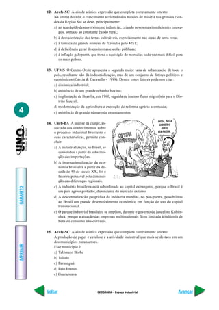 12. Acafe-SC Assinale a única expressão que completa corretamente o texto:
               Na última década, o crescimento acelerado dos bolsões de miséria nas grandes cida-
               des da Região Sul se deve, principalmente:
               a) ao seu rápido desenvolvimento industrial, criando novos mas insuficientes empre-
                  gos, somado ao constante êxodo rural;
               b) à desvalorização das terras cultiváveis, especialmente nas áreas de terra roxa;
               c) à tomada de grande número de fazendas pelo MST;
               d) à deficiência geral do ensino nas escolas públicas;
               e) à inflação galopante, que torna a aquisição de moradias cada vez mais difícil para
                  os mais pobres.

           13. UFMS O Centro-Oeste apresenta a segunda maior taxa de urbanização de todo o
               país, resultante não da industrialização, mas de um conjunto de fatores políticos e
               econômicos (Garcia & Garavello - 1999). Dentre esses fatores podemos citar:
               a) dinâmica industrial;
               b) existência de um grande rebanho bovino;
               c) implantação de Brasília, em 1960, seguida de imenso fluxo migratório para o Dis-
                  trito federal;
               d) modernização da agricultura e execução de reforma agrária acentuada;
4              e) existência de grande número de assentamentos.

           14. Uneb-BA A análise da charge, as-
               sociada aos conhecimentos sobre
               o processo industrial brasileiro e
               suas características, permite con-
               cluir:
               a) A industrialização, no Brasil, se
                  consolidou a partir da substitui-
                  ção das importações.
               b) A internacionalização da eco-
                  nomia brasileira a partir da dé-
                  cada de 40 do século XX, foi o
                  fator responsável pela diminui-
                  ção das diferenças regionais.
               c) A indústria brasileira está subordinada ao capital estrangeiro, porque o Brasil é
GABARITO




                  um país agroexportador, dependente do mercado externo.
               d) A descentralização geográfica da indústria mundial, no pós-guerra, possibilitou
                  ao Brasil um grande desenvolvimento econômico em função do uso do capital
                  transnacional.
               e) O parque industrial brasileiro se ampliou, durante o governo de Juscelino Kubits-
                  chek, porque a atuação das empresas multinacionais ficou limitada à indústria de
                  bens de consumo não-duráveis.

           15. Acafe-SC Assinale a única expressão que completa corretamente o texto:
               A produção de papel e celulose é a atividade industrial que mais se destaca em um
               dos municípios paranaenses.
IMPRIMIR




               Esse município é:
               a) Telêmaco Borba
               b) Toledo
               c) Paranaguá
               d) Pato Branco
               e) Guarapuava



           Voltar                            GEOGRAFIA - Espaço industrial                          Avançar
 