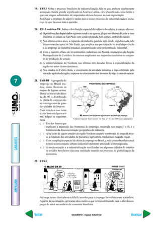 19. UFRJ Sobre o processo brasileiro de industrialização, fala-se que, embora seja bastante
               avançado e tenha grande significado na América Latina, ele é classificado como tardio e
               que sua origem substitutiva de importados deixou lacunas na sua implantação.
               Justifique o emprego do adjetivo tardio para o nosso processo de industrialização e escla-
               reça de que lacunas trata a questão.

           20. U.E. Londrina-PR Sobre a distribuição espacial da indústria brasileira, é correto afirmar:
                 a) O problema das disparidades regionais tende a se agravar, já que nas últimas décadas a base
                    industrial do estado de São Paulo vem sendo reforçada, bem como a do Rio de Janeiro.
                 b) Nos últimos cinco anos, a expansão da indústria paulista vem sendo impulsionada pelo
                    dinamismo da capital de São Paulo, que ampliou sua participação no total da produção
                    e do emprego da indústria estadual, caracterizando uma concentração industrial.
                 c) Com o recente afluxo de investimentos industriais no Paraná, municípios da Região
                    Metropolitana de Curitiba e do interior ampliaram sua importância relativa no conjun-
                    to da produção do estado.
                 d) A industrialização do Nordeste nas últimas três décadas levou à especialização da
                    região no setor eletro-eletrônico.
                 e) Nos estados do Centro-Oeste, o crescimento da atividade industrial é impossibilitado pela
                    vocação agrícola da região, expressa no crescimento das lavouras de trigo e cana-de-açúcar.


7          21. UnB-DF A geografia do
               emprego no Brasil mu-                                FRONTEIRAS DO EMPREGO
               dou, como ilustram os                       1990                                           2000

               mapas da figuras acima.
               Desde o início ida déca-
               da de 90, a distribuição
               da oferta de emprego não
               se restringe mais às gran-
                                                    mapa I                                       mapa II
               des cidades do Sudeste.
               Com relação a esse tema
               e com base na figura aci-
                                                           estados com expansão significativa da oferta de emprego
               ma, julgue os seguintes
                                                “Caderno Especial: Sua Carreira”. In: Veja, n.º 43, out./2000 (com adaptações).
               itens.
               ( ) Um dos fatores que
                      explicam a expansão das fronteiras do emprego, mostrada nos mapas I e II, é o
                      fenômeno da desconcentração geográfica da indústria.
               ( ) A inclusão de alguns estados da região Nordeste na parte sombreada do mapa II deve-
                      se à expansão das atividades de pecuária e agricultura, tradicionais naquela região.
GABARITO




               ( ) Com a ampliação espacial da oferta de emprego no Brasil, a rede urbana brasileira atual
                      tornou-se um conjunto urbano-industrial totalmente articulado e hirerarquizado.
                ( ) A modernização e a industrialização verificadas em algumas cidades do interior
                      de estados brasileiros são uma realidade inserida no processo de globalização da
                      economia.

           22. UFRJ
IMPRIMIR




                 A charge acima ilustra bem o difícil caminho para o emprego formal na nossa sociedade.
                 A partir dessa situação, apresente dois motivos que vêm contribuindo para o alto desem-
                 prego do setor secundário da economia brasileira.


           Voltar                                     GEOGRAFIA - Espaço industrial                                        Avançar
 