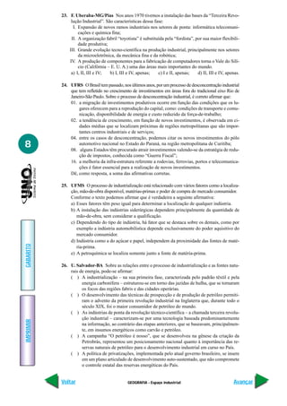 23. F. Uberaba-MG/Pias Nos anos 1970 tivemos a instalação das bases da “Terceira Revo-
                lução Industrial”. São características dessa fase:
                 I. Expansão de novos ramos industriais nos setores de ponta: informática telecomuni-
                    cações e química fina;
                II. A organização fabril “toyotista” é substituída pela “fordista”, por sua maior flexibili-
                    dade produtiva;
               III. Grande evolução tecno-científica na produção industrial, principalmente nos setores
                    da microeletrônica, da mecânica fina e da robótica;
               IV. A produção de componentes para a fabricação de computadores torna o Vale do Silí-
                    cio (Califórnia – E. U. A.) uma das áreas mais importantes do mundo.
                a) I, II, III e IV;  b) I, III e IV, apenas;   c) I e II, apenas;    d) II, III e IV, apenas.

           24. UFRS O Brasil tem passado, nos últimos anos, por um processo de desconcentração industrial
               que tem refletido no crescimento de investimentos em áreas fora do tradicional eixo Rio de
               Janeiro-São Paulo. Sobre o processo de desconcentração industrial, é correto afirmar que:
               01. a migração de investimentos produtivos ocorre em função das condições que os lu-
                   gares oferecem para a reprodução do capital, como: condições de transporte e comu-
                   nicação, disponibilidade de energia e custo reduzido da força-de-trabalho;
               02. a tendência de crescimento, em função de novos investimentos, é observada em ci-
                   dades médias que se localizam próximas de regiões metropolitanas que são impor-
                   tantes centros industriais e de serviços;
               04. entre os casos de desconcentração, podemos citar os novos investimentos do pólo
8                  automotivo nacional no Estado do Paraná, na região metropolitana de Curitiba;
               08. alguns Estados têm procurado atrair investimentos valendo-se da estratégia de redu-
                   ção de impostos, conhecida como “Guerra Fiscal”;
               16. a melhoria da infra-estrutura referente a rodovias, ferrovias, portos e telecomunica-
                   ções é fator essencial para a realização de novos investimentos.
               Dê, como resposta, a soma das afirmativas corretas.

           25. UFMS O processo de industrialização está relacionado com vários fatores como a localiza-
               ção, mão-de-obra disponível, matérias-primas e poder de compra do mercado consumidor.
               Conforme o texto podemos afirmar que é verdadeira a seguinte afirmativa:
               a) Esses fatores têm peso igual para determinar a localização de qualquer indústria.
               b) A instalação das indústrias siderúrgicas dependem principalmente da quantidade de
                  mão-de-obra, sem considerar a qualificação.
               c) Dependendo do tipo de indústria, há fator que se destaca sobre os demais, como por
                  exemplo a indústria automobilística depende exclusivamente do poder aquisitivo do
                  mercado consumidor.
               d) Indústria como a do açúcar e papel, independem da proximidade das fontes de maté-
GABARITO




                  ria-prima.
               e) A petroquímica se localiza somente junto a fonte de matéria-prima.

           26. U. Salvador-BA Sobre as relações entre o processo de industrialização e as fontes natu-
               rais de energia, pode-se afirmar:
               ( ) A industrialização – na sua primeira fase, caracterizada pelo padrão têxtil e pela
                     energia carbonífera – estruturou-se em torno das jazidas de hulha, que se tornaram
                     os focos das regiões fabris e das cidades operárias.
               ( ) O desenvolvimento das técnicas de prospecção e de produção de petróleo permiti-
                     ram o advento da primeira revolução industrial na Inglaterra que, durante todo o
                     século XIX, foi o maior consumidor de petróleo do mundo.
               ( ) As indústrias de ponta da revolução técnico-científica – a chamada terceira revolu-
                     ção industrial – caracterizam-se por uma tecnologia baseada predominantemente
IMPRIMIR




                     na informação, ao contrário das etapas anteriores, que se baseavam, principalmen-
                     te, em insumos energéticos como carvão e petróleo.
               ( ) A campanha “O petróleo é nosso”, que se desenvolveu na gênese da criação da
                     Petrobrás, representou um posicionamento nacional quanto à importância das re-
                     servas naturais de petróleo para o desenvolvimento industrial em curso no País.
               ( ) A política de privatizações, implementada pelo atual governo brasileiro, se insere
                     em um plano articulado de desenvolvimento auto-sustentado, que não compromete
                     o controle estatal das reservas energéticas do País.


           Voltar                              GEOGRAFIA - Espaço industrial                             Avançar
 