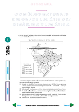 G E O G R A F IA
                                        GEOGRAFIA



            D O M ÍN IO S N A T U R A IS
           E M O R F O C L IM Á T IC O S /
           D IN Â M IC A C L IM Á T IC A

              1. UFMS No mapa da região Centro-Oeste estão representadas as isolinhas de temperatura
                 e a distribuição das chuvas.

1                                 TEMPERATURA E CHUVAS NO CENTRO-OESTE
GABARITO




                 Analisando o mapa e valendo-se de seus conhecimentos anteriores sobre a questão, con-
                 sidere a(s) afirmativas(s) corretas(s).
                 01. A região dos rios Teles Pires e Juruena, no extremo norte de Mato Grosso, apresenta
                     o maior índice de pluviosidade e temperatura elevada e corresponde à formação
                     vegetal típica de floresta.
IMPRIMIR




                 02. A distância do litoral acentua os efeitos da continentalidade na região Centro-Oeste.
                 04. No Estado de Mato Grosso, o extremo norte e a região ocupada pelo Pantanal apre-
                     sentam as temperaturas mais elevadas.
                 08. A localização desses três Estados destacados, acima do Trópico de Câncer, torna o
                     clima quente e seco, aumentando a pluviosidade do sul para o norte.
                 Dê, como resposta, a soma das afirmativas corretas.




             Voltar         GEOGRAFIA - Domínios naturais e morfoclimáticos/Dinâmica climática         Avançar
 