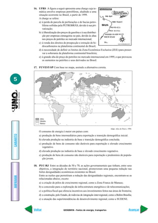 16. UFRS A figura a seguir apresenta uma charge cuja te-
               mática envolve empresas petrolíferas, aludindo a uma
               situação ocorrente no Brasil, a partir de 1999.
               A charge se refere:
               a) à perda de parcela de perfurações e de bacias petro-
                  líferas sofridas pela PETROBRÁS, devido à sua pri-
                  vatização;
               b) à liberalização dos preços da gasolina e à sua distribui-
                  ção por empresas estrangeiras no país, devido às altas
                  nos preços do petróleo no mercado internacional;
               c) à venda dos direitos de prospecção e extração de hi-
                  drocarbonetos na plataforma continental do Brasil;
               d) à necessidade de definir os limites da Zona Econômica Exclusiva (ZEE) para preser-
                  var a soberania da plataforma continental brasileira;
               e) à grande alta do preço do petróleo no mercado internacional em 1999, o que provocou
                  os aumentos no petróleo e seus derivados no Brasil.

           17. FUVEST-SP Com base no mapa, assinale a alternativa correta.



5



           0°




                 Alto
                 Médio
                 Baixo

                                                                                        Adap. Atlas de Peters, 1994.
                O consumo de energia é maior em países com:
GABARITO




                a) produção de bens intermediários para exportação e transição demográfica inicial.
                b) elevada produção na indústria de base e transição demográfica concluída.
                c) produção de bens de consumo não duráveis para exportação e elevado crescimento
                   vegetativo.
                d) elevada produção na indústria de base e elevado crescimento vegetativo.
                e) produção de bens de consumo não duráveis para exportação e predomínio de popula-
                   ção jovem.

           18. PUC-RJ Entre as décadas de 50 e 70, as ações governamentais que tinham, entre seus
               objetivos, a integração do território nacional, promoveram uma pequena redução nas
               fortes desigualdades econômicas existentes no Brasil.
               Entre as razões que permitiram a redução das desigualdades regionais, encontram-se as
IMPRIMIR




               relacionadas abaixo, exceto:
                a) a criação de pólos de crescimento regional, como a Zona Franca de Manaus;
                b) a concessão para a exploração da infra-estrutura energética e de telecomunicações;
                c) a política fiscal que oferecia incentivos aos investimentos feitos nas áreas de fronteira;
                d) a construção, pelo Estado, de rodovias de integração inter-regional, como a Belém Brasília;
                e) a atuação das superintendências de desenvolvimento regional, como a SUDENE.



           Voltar                       GEOGRAFIA - Fontes de energia, transportes                             Avançar
 