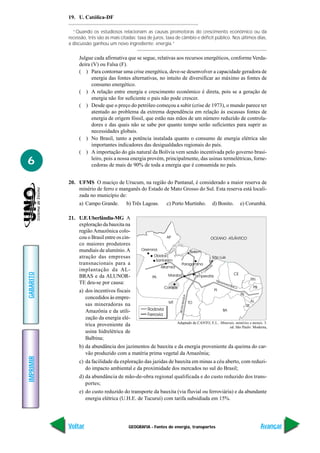 19. U. Católica-DF

             “Quando os estudiosos relacionam as causas promotoras do crescimento econômico ou da
           recessão, três são as mais citadas: taxa de juros, taxa de câmbio e déficit público. Nos últimos dias,
           a discussão ganhou um novo ingrediente: energia.”

                Julgue cada afirmativa que se segue, relativas aos recursos energéticos, conforme Verda-
                deira (V) ou Falsa (F).
                ( ) Para contornar uma crise energética, deve-se desenvolver a capacidade geradora de
                      energia das fontes alternativas, no intuito de diversificar ao máximo as fontes de
                      consumo energético.
                ( ) A relação entre energia e crescimento econômico é direta, pois se a geração de
                      energia não for suficiente o país não pode crescer.
                ( ) Desde que o preço do petróleo começou a subir (crise de 1973), o mundo parece ter
                      atentado ao problema da extrema dependência em relação às escassas fontes de
                      energia de origem fóssil, que estão nas mãos de um número reduzido de controla-
                      dores e das quais não se sabe por quanto tempo serão suficientes para suprir as
                      necessidades globais.
                ( ) No Brasil, tanto a potência instalada quanto o consumo de energia elétrica são
                      importantes indicadores das desigualdades regionais do país.
                ( ) A importação do gás natural da Bolívia vem sendo incentivada pelo governo brasi-
6                     leiro, pois a nossa energia provém, principalmente, das usinas termelétricas, forne-
                      cedoras de mais de 90% de toda a energia que é consumida no país.


           20. UFMS O maciço de Urucum, na região do Pantanal, é considerado a maior reserva de
               minério de ferro e manganês do Estado de Mato Grosso do Sul. Esta reserva está locali-
               zada no município de:
                a) Campo Grande.        b) Três Lagoas.      c) Porto Murtinho.        d) Bonito.        e) Corumbá.

           21. U.F. Uberlândia-MG A
               exploração da bauxita na
               região Amazônica colo-
               cou o Brasil entre os cin-
               co maiores produtores
               mundiais de alumínio. A
               atração das empresas
               transnacionais para a
               implantação da AL-
GABARITO




               BRAS e da ALUNOR-
               TE deu-se por causa:
                a) dos incentivos fiscais
                   concedidos às empre-
                   sas mineradoras na
                   Amazônia e da utili-
                   zação da energia elé-
                                                                  Adaptado de CANTO, E.L.. Minerais, minérios e metais. 3.
                   trica proveniente da                                                         ed. São Paulo: Moderna,
                   usina hidrelétrica de
                   Balbina;
                b) da abundância dos jazimentos de bauxita e da energia proveniente da queima do car-
                   vão produzido com a matéria prima vegetal da Amazônia;
IMPRIMIR




                c) da facilidade da exploração das jazidas de bauxita em minas a céu aberto, com reduzi-
                   do impacto ambiental e da proximidade dos mercados no sul do Brasil;
                d) da abundância de mão-de-obra regional qualificada e do custo reduzido dos trans-
                   portes;
                e) do custo reduzido do transporte da bauxita (via fluvial ou ferroviária) e da abundante
                   energia elétrica (U.H.E. de Tucuruí) com tarifa subsidiada em 15%.




           Voltar                        GEOGRAFIA - Fontes de energia, transportes                                  Avançar
 