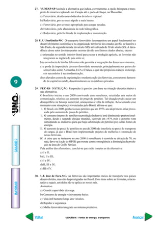 27. VUNESP-SP Assinale a alternativa que indica, corretamente, a opção feita para o trans-
               porte do minério explorado em Carajás até o porto de Itaqui, no Maranhão.
                a) Ferroviário, devido aos obstáculos do relevo regional.
                b) Rodoviário, por ser mais rápido e mais barato.
                c) Ferroviário, por ser mais apropriado para cargas pesadas.
                d) Hidroviário, pela abundância da rede hidrográfica.
                e) Rodoviário, pela facilidade de implantação e manutenção.

           28. U.F. Uberlândia-MG O transporte ferroviário desempenhou um papel fundamental no
                desenvolvimento econômico e na organização territorial dos estados do Rio de Janeiro e
                São Paulo, da segunda metade do século XIX até a década de 30 do século XX. A deca-
                dência desse setor dos transportes ocorreu devido aos fatores citados abaixo, exceto:
                a) orientadas no sentido interior-litoral para escoar a produção agrícola, as ferrovias não
                   integraram as regiões do país entre si;
                b) a ocorrência de bitolas diferentes não permitia a integração das ferrovias existentes;
                c) a perda da importância do setor ferroviário no mundo, principalmente nos países de-
                   senvolvidos como Alemanha, EUA e França, o que não propiciou avanços tecnológi-
                   cos necessários à sua modernização;
                d) os elevados custos de implantação e modernização das ferrovias, com retorno demora-
9                  do do capital investido, desestimularam os investidores privados.

           29. PUC-RS INSTRUÇÃO: Responder à questão com base na situação descrita abaixo e
                nas afirmativas.
                O brasileiro iniciou o ano 2000 convivendo com manchetes, veiculadas nos meios de
                comunicação, relativas ao aumento do preço do petróleo. Tal situação pode causar um
                desequilíbrio na balança comercial, ameaçando a volta da inflação. Relacionando esse
                momento com situações já vivenciadas pelo Brasil, afirma-se que:
                 I. O Brasil, em 2000, produziu mais petróleo que em 1973, ano da primeira crise provo-
                    cada pelo aumento do preço do petróleo.
                II. O consumo interno do petróleo na produção industrial está diminuindo proporcional-
                    mente, desde o segundo choque mundial, ocorrido em 1979, pois o governo vem
                    subsidiando as indústrias para que haja substituição do petróleo por outras fontes de
                    energia.
               III. O aumento do preço do petróleo no ano de 2000 não interferiu no preço do transporte
                    de cargas, já que o Brasil tem implementado projetos de melhoria e construção de
                    novas ferrovias.
               IV. A crise que se instaurou no ano 2000 é semelhante à ocorrida na década de 70, ou
GABARITO




                    seja, deve-se à ação da OPEP, que trouxe como conseqüência a diminuição de produ-
                    ção na área do Golfo Pérsico.
                Pela análise das afirmativas, conclui-se que estão corretas as da alternativa:
                a) I e II;
                b) I, II e III;
                c) I e IV;
                d) II, III e IV;
                e) III e IV.

           30. U.F. Juiz de Fora-MG As ferrovias são importantes meios de transporte nos países
               desenvolvidos, mas são desprestigiadas no Brasil. Dois itens sobre as ferrovias, relacio-
IMPRIMIR




               nadas a seguir, um deles não se aplica ao nosso país.
               Assinale-o.
                a) Grande capacidade de carga.
                b) Consumo de energia relativamente baixo.
                c) Vida útil bastante longa dos veículos.
                d) Rapidez e segurança.
                e) Malha ferroviária integrada ao sistema produtivo.


           Voltar                       GEOGRAFIA - Fontes de energia, transportes                     Avançar
 