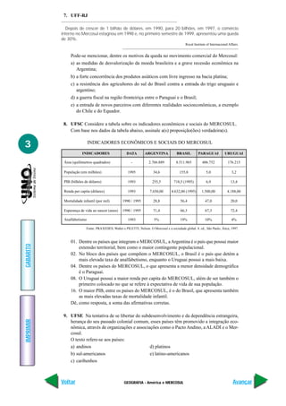 7. UFF-RJ

             Depois de crescer de 1 bilhão de dólares, em 1990, para 20 bilhões, em 1997, o comércio
           interno no Mercosul estagnou em 1998 e, no primeiro semestre de 1999, apresentou uma queda
           de 30%.
                                                                                               Royal Institute of Internacional Affairs.


                Pode-se mencionar, dentre os motivos da queda no movimento comercial do Mercosul:
                a) as medidas de desvalorização da moeda brasileira e a grave recessão econômica na
                   Argentina;
                b) a forte concorrência dos produtos asiáticos com livre ingresso na bacia platina;
                c) a resistência dos agricultores do sul do Brasil contra a entrada do trigo uruguaio e
                   argentino;
                d) a guerra fiscal na região fronteiriça entre o Paraguai e o Brasil;
                e) a entrada de novos parceiros com diferentes realidades socioeconômicas, a exemplo
                   do Chile e do Equador.

            8. UFSC Considere a tabela sobre os indicadores econômicos e sociais do MERCOSUL.
               Com base nos dados da tabela abaixo, assinale a(s) proposição(ões) verdadeira(s).


3                           INDICADORES ECONÔMICOS E SOCIAIS DO MERCOSUL

                       INDICADORES                    DATA         ARGENTINA             BRASIL         PARAGUAI             URUGUAI

            Área (quilômetros quadrados)                 -           2.766.889           8.511.965         406.752             176.215

            População (em milhões)                     1995              34,6              155,8              5,0                 3,2

            PIB (bilhões de dólares)                   1993             255,5          718,5 (1995)           6,9                13,4

            Renda per capita (dólares)                 1993           7.650,00       4.632,00 (1995)       1.500,00            4.188,00

            Mortalidade infantil (por mil)         1990 / 1995           28,8               56,4              47,0               20,0

            Esperança de vida ao nascer (anos)     1990 / 1995           71,4               66,3              67,3               72,4

            Analfabetismo                              1993              5%                 19%               10%                 4%

                          Fonte: PRAXEDES, Walter e PILETTI, Nelson. O Mercosul e a sociedade global. 8. ed., São Paulo, Ática, 1997.



                01. Dentre os países que integram o MERCOSUL, a Argentina é o país que possui maior
GABARITO




                    extensão territorial, bem como o maior contingente populacional.
                02. No bloco dos países que compõem o MERCOSUL, o Brasil é o país que detém a
                    mais elevada taxa de analfabetismo, enquanto o Uruguai possui a mais baixa.
                04. Dentre os países do MERCOSUL, o que apresenta a menor densidade demográfica
                    é o Paraguai.
                08. O Uruguai possui a maior renda per capita do MERCOSUL, além de ser também o
                    primeiro colocado no que se refere à expectativa de vida de sua população.
                16. O maior PIB, entre os países do MERCOSUL, é o do Brasil, que apresenta também
                    as mais elevadas taxas de mortalidade infantil.
                Dê, como resposta, a soma das afirmativas corretas.

            9. UFSE Na tentativa de se libertar do subdesenvolvimento e da dependência estrangeira,
IMPRIMIR




               herança do seu passado colonial comum, esses países têm promovido a integração eco-
               nômica, através de organizações e associações como o Pacto Andino, a ALADI e o Mer-
               cosul.
               O texto refere-se aos países:
               a) andinos                               d) platinos
               b) sul-americanos                        e) latino-americanos
               c) caribenhos



           Voltar                                   GEOGRAFIA - América e MERCOSUL                                                 Avançar
 