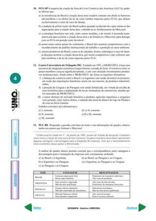 10. FGV-SP A respeito da criação da Área de Livre Comércio das Américas (ALCA), pode-
               se afirmar que:
                a) as resistências do Brasil à criação dessa área residem somente em abolir as barreiras
                   não-tarifárias e os efeitos da lei de cotas (ambos impostos pelos EUA), que afetam
                   exclusivamente o setor de suco de laranja.
                b) a tradição de global trader do Brasil acabou pesando na decisão de o país retirar-se das
                   negociações para a criação dessa área, voltando-se ao fortalecimento do Mercosul.
                c) a estratégia brasileira tem sido, entre outras medidas, a de resistir à investida norte-
                   americana para acelerar a criação dessa área e de fortalecer o Mercosul, para dialogar
                   com os EUA em posição mais favorável.
                d) assim como outros países do continente, o Brasil não assumiu compromissos com o
                   reconhecimento de padrões internacionais de trabalho e a proteção ao meio ambiente.
                e) setores produtivos do Brasil, como os de calçados, têxteis, siderúrgico e suco de laran-
                   ja desejam acelerar a criação dessa área, por serem competitivos e não sofrerem san-
                   ções tarifárias e da lei de cotas impostas pelos EUA.

           11. Centro Universitário do Triângulo-MG Fundado em 1991, o MERCOSUL é hoje uma
                iniciativa de integração econômica inegavelmente coroada de êxito. O comércio entre os
                países-membros cresceu significativamente, e isto vem atraindo investimentos produti-
                vos multinacionais. Ainda sobre o MERCOSUL são feitas as seguintes afirmativas:
4                I. a balança de comércio entre o Brasil e a Argentina vem sendo favorável ao primeiro,
                    em razão das exportações brasileiras serem em sua maioria, de produtos industriali-
                    zados;
                II. a posição do Uruguai e do Paraguai vem sendo fortalecida, em virtude da escolha de
                    seus territórios para a implantação de novas montadoras de automóveis, atraídas pe-
                    los mercados do MERCOSUL;
               III. a maior abertura do mercado brasileiro a produtos agrícolas argentinos e uruguaios
                    vem gerando, entre outros efeitos, a redução das áreas de plantio de trigo no Paraná e
                    de uvas na Serra Gaúcha.
                Está(ão) correta(s) a(s) afirmativa(s):
                a) I, somente                              d) I e II, somente
                b) II, somente                             e) II e III, somente
                c) III, somente

           12. PUC-RS Responda a questão com base no texto e nas informações do quadro, relacio-
               nados aos países que formam o Mercosul.
GABARITO




             “O Mercosul foi criado em 1º. de janeiro de 1995, através do Tratado de Assunção. Estabelece
           como meta a criação de uma zona de livre comércio. Os países membros desse bloco apresentam
           algumas vantagens e desvantagens para a instalação de empresas, visto que o desenvolvimento
           sócio-econômico desses países é diferenciado.”

                A análise do quadro abaixo permite concluir que a correspondência entre vantagens e
                desvantagens para a instalação de empresas está corretamente atribuída.
                a) ao Brasil e à Argentina;             d) ao Brasil, ao Paraguai e ao Uruguai;
                b) à Argentina e ao Paraguai;           e) à Argentina, ao Paraguai e ao Uruguai.
                c) ao Paraguai e ao Uruguai;

                 PAÍS                    VANTAGENS                           DESVANTAGENS
IMPRIMIR




                                Estrutura empresarial forte.         Predomínio do transporte rodoviário.
            BRASIL              Baixa carga tributária.              Alto custo de produção.
                                Setor primário organizado.           Alto custo da mão-de-obra.
            ARGENTINA
                                Mão-de-obra qualificada.             Predomínio do transporte ferroviário.
                                Energia elétrica abundante.          Deficiência tecnológica.
            PARAGUAI
                                Mercado importador de manufaturas.   Mão-de-obra pouco qualificada.
                                Mercado financeiro aberto            Alto custo da energia
            URUGUAI
                                Setor primário organizado            Poucos recursos minerais




           Voltar                              GEOGRAFIA - América e MERCOSUL                                Avançar
 