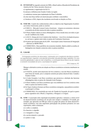 13. FUVEST-SP No segundo semestre de 2000, o Brasil sediou a Reunião de Presidentes da
               América do Sul. Nesse encontro, buscou-se
                a) regulamentar a organização da ALCA.
                b) atenuar a influência dos Estados Unidos na região.
                c) estabelecer normas para implantação do Plano Colômbia.
                d) criar uma força militar sul americana para combater o narcotráfico.
                e) fortalecer a OEA, depois dos incidentes envolvendo as eleições no Peru.

           14. UESC-BA A partir dos conhecimentos sobre os objetivos das Organizações Econômi-
               cas Latino-Americanas, pode-se concluir:
                a) O MCCA – Mercado Comum Centro-Americano – integrou as economias e decretou
                   a moratória da dívida externa de todos os países-membros.
                b) O Pacto Andino reduziu as taxas alfandegárias e fixou moeda única em todos os paí-
                   ses da Cordilheira dos Andes.
                c) A ALCA Aliança de Livre Comércio das Américas – visa à livre circulação de pesso-
                   as, serviços e capitais entre todos os países do Continente Americano.
                d) Os países que fizeram parte da ALADI – Associação Latino-Americana de Integração
                   – aderiram ao MERCOSUL.
                e) O MERCOSUL, bloco periférico da economia mundial, objetiva abolir as tarifas al-
5                  fandegárias nas relações comercias entre os países-membros.

           15. Cefet-RJ

             “A integração econômico de vários países, culminando com o surgimento dos blocos econômi-
           cos supranacionais, responde a uma questão primordial colocada pela lógica capitalista. Em uma
           economia globalizada e cada vez mais competitiva, a constituição desses blocos visa dar resposta
           à constante necessidade de lucros e acumulação de capitais.”
                                                                                       SENE, Eustáquio de, 1997.


                Marque a alternativa correta em relação aos blocos econômicos existentes atualmente no
                mundo.
                a) O NAFTA, acordo norte-americano de livre comércio, é um dos blocos econômicos
                   mais fortes do mundo, pois é composto somente por países desenvolvidos: Canadá e
                   Estados Unidos.
                b) A União Européia é um bloco econômico que promoveu a abolição das barreiras
                   alfandegárias entre os países do chamado Leste Europeu.
GABARITO




                c) O Pacto Andino é um bloco econômico que visa estabelecer um livre comércio entre
                   todos os países da América Latina.
                d) Os Tigres Asiáticos formam um bloco econômico emergente, cuja potência econômi-
                   ca principal é a China.
                e) O MERCOSUL foi constituído por meio do Tratado de Assunção, do qual os quatro
                   países signatários são o Brasil, a Argentina, o Paraguai e o Uruguai.

           16. UFSE A associação entre exportação de produtos agrícolas e minerais e o baixo nível
               de desenvolvimento econômico de um país nem sempre é verdadeira. O Canadá, por
               exemplo, que apresenta um PIB que coloca no grupo dos países de maior desenvolvi-
               mento econômico, tem uma importante participação dos produtos primários em suas
               exportações, onde se destacam:
IMPRIMIR




                a) o cobre e a madeira.
                b) a bauxita e o algodão.
                c) o manganês e o trigo.
                d) o carvão mineral e o pescado.
                e) a prata e a soja.




           Voltar                            GEOGRAFIA - América e MERCOSUL                                 Avançar
 