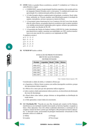 17. UFSM Sobre os grandes blocos econômicos, assinale V (verdadeira) ou F (falsa) em
               cada afirmativa a seguir.
               ( ) O MERCOSUL nasceu da aproximação brasileiro-argentina e dos acordos prévios
                     de integração bilateral firmados entre os dois países. A condição prévia para essa
                     aproximação foi a redemocratização política em ambos os países.
               ( ) A União Européia objetiva a padronização da legislação, econômica, fiscal, traba-
                     lhista, ambiental, etc. Procura, também, uma liberalização quanto à circulação de
                     capitais, mercadorias, serviços e pessoas no interior do bloco.
               ( ) A Associação Latino-Americana de Livre Comércio (ALALC) teve êxito devido,
                     além de outros fatores, aos grandes desníveis econômicos entre os países membros
                     e às medidas protecionistas implantadas pelos regimes militares que predomina-
                     ram na região, nas décadas de 60 a 80.
               ( ) A Associação das Nações do Sudeste Asiático (ASEAN) foi criada, inicialmente,
                     para desenvolver a região e aumentar sua estabilidade; em 1992, resolveu transfor-
                     mar-se em uma zona de livre comércio a ser implantada até 2008.
               A seqüência correta é:
               a) V – F – V – F
               b) F – V – V – F
               c) F – V – F – V
               d) V – V – F – V

6              e) V – F – F – V

           18. VUNESP-SP Analise a tabela.

                                     EVOLUÇÃO DO PRODUTO INTERNO
                                        BRUTO DE ALGUNS PAÍSES,
                                           EM PORCENTAGEM.

                                 Período    Argentina Brasil       Chile      México

                               1968-1972        3,1        8,2     3,7            6,1
                               1973-1977        2,1        6,8    –1,0            4,7
                               1978-1982       –0,6        2,7     2,4            6,3
                               1988-1992        3,0       –0,5     6,3            3,6
                               1993-1997        3,8        4,3     6,3            1,7

                                                                         Fonte: Calendário Atlante de Agostini, 1998.
GABARITO




               Considerando os dados da tabela, é verdadeiro afirmar que:
               a) a Argentina e o México foram os países com melhor desempenho econômico, porque
                  não apresentaram índices negativos.
               b) o México foi o único país que não apresentou índices negativos.
               c) todos os países citados apresentaram índices positivos, em decorrência da diminuição
                  das taxas de desemprego.
               d) o Brasil obteve altos índices, porque eliminou as desigualdades na distribuição da
                  renda interna.
               e) o Chile apresentou o maior índice de crescimento.

           19. U.F. Uberlândia-MG “Nascida em uma ilha, formada pelo estuário do Rio Hudson,
IMPRIMIR




               transformou-se em metrópole mundial atravessando as barreiras líquidas e ocupando as
               baías e ilhas adjacentes. Esse sítio urbano acidentado determinou a construção de um
               complexo sistema de túneis e pontes que interligam a ilha principal aos bairros adjacen-
               tes.” A descrição acima, acrescentada da paisagem intensamente verticalizada na ilha
               principal, refere-se à cidade de:
               a) Sidney                                 c) Chicago
               b) Londres                                d) Nova Iorque



           Voltar                          GEOGRAFIA - América e MERCOSUL                                       Avançar
 