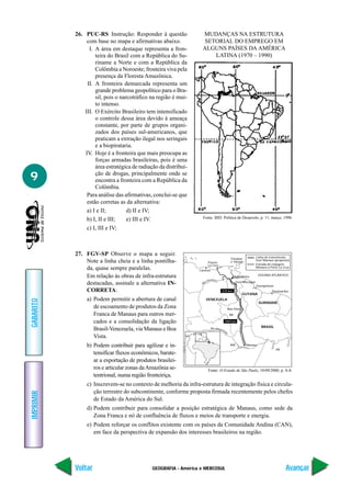 26. PUC-RS Instrução: Responder à questão               MUDANÇAS NA ESTRUTURA
                com base no mapa e afirmativas abaixo.             SETORIAL DO EMPREGO EM
                 I. A área em destaque representa a fron-          ALGUNS PAÍSES DA AMÉRICA
                    teira do Brasil com a República do Su-            LATINA (1970 – 1990)
                    riname a Norte e com a República da
                    Colômbia a Noroeste; fronteira viva pela
                    presença da Floresta Amazônica.
                II. A fronteira demarcada representa um
                    grande problema geopolítico para o Bra-
                    sil, pois o narcotráfico na região é mui-
                    to intenso.
               III. O Exército Brasileiro tem intensificado
                    o controle dessa área devido à ameaça
                    constante, por parte de grupos organi-
                    zados dos países sul-americanos, que
                    praticam a extração ilegal nos seringais
                    e a biopirataria.
               IV. Hoje é a fronteira que mais preocupa as
                    forças armadas brasileiras, pois é uma
                    área estratégica de radiação da distribui-

9                   ção de drogas, principalmente onde se
                    encontra a fronteira com a República da
                    Colômbia.
                Para análise das afirmativas, conclui-se que
                estão corretas as da alternativa:
                a) I e II;         d) II e IV;
                                                                   Fonte: BID. Política de Desarrolo, p. 11, março, 1996.
                b) I, II e III;    e) III e IV.
                c) I, III e IV;



           27. FGV-SP Observe o mapa a seguir.                                                                  Linha de transmissão
                                                                                             Trinidad
               Note a linha cheia e a linha pontilha-                 Puerto                 e Tobago
                                                                                                                Guri Manaus (proposto)
                                                                                                                Estrada de rodagem
                                                                      La Cruz
               da, quase sempre paralelas.                       Caracas
                                                                                                                Manaus a Porto La Cruz


               Em relação às obras de infra-estrutura                                          Hidrelétrica
                                                                                                                 OCEANO ATLÂNTICO
                                                                       rinoco
                                                                     oO
               destacadas, assinale a alternativa IN-              Ri
                                                                                                 Guri Macagua
                                                                                                                Georgetown
               CORRETA:                                                               570 km                              Paramaribo
                                                                                                       GUYANA
                a) Podem permitir a abertura de canal                VENEZUELA
GABARITO




                                                                                                                 SURINAME
                   de escoamento de produtos da Zona                                       Boa Vista
                   Franca de Manaus para outros mer-                                        RR

                   cados e a consolidação da ligação                                   1005 km
                                                                                                                   BRASIL
                   Brasil-Venezuela, via Manaus e Boa                      Rio Amaz
                                                                                      on
                                                                                       as




                   Vista.
                b) Podem contribuir para agilizar e in-                                     AM          Manaus
                                                                                                                             PA
                   tensificar fluxos econômicos, barate-
                   ar a exportação de produtos brasilei-
                   ros e articular zonas da Amazônia se-              Fonte: O Estado de São Paulo, 10/09/2000, p. A-8.
                   tentrional, numa região fronteiriça.
                c) Inscrevem-se no contexto de melhoria da infra-estrutura de integração física e circula-
                   ção terrestre do subcontinente, conforme proposta firmada recentemente pelos chefes
IMPRIMIR




                   de Estado da América do Sul.
                d) Podem contribuir para consolidar a posição estratégica de Manaus, como sede da
                   Zona Franca e nó de confluência de fluxos e meios de transporte e energia.
                e) Podem reforçar os conflitos existente com os países da Comunidade Andina (CAN),
                   em face da perspectiva de expansão dos interesses brasileiros na região.




           Voltar                             GEOGRAFIA - América e MERCOSUL                                                       Avançar
 