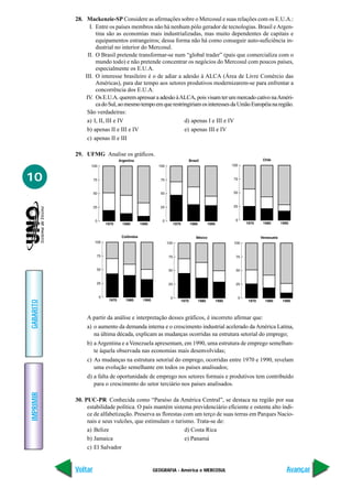 28. Mackenzie-SP Considere as afirmações sobre o Mercosul e suas relações com os E.U.A.:
                 I. Entre os países membros não há nenhum pólo gerador de tecnologias. Brasil e Argen-
                    tina são as economias mais industrializadas, mas muito dependentes de capitais e
                    equipamentos estrangeiros; dessa forma não há como conseguir auto-suficiência in-
                    dustrial no interior do Mercosul.
                II. O Brasil pretende transformar-se num “global trader” (país que comercializa com o
                    mundo todo) e não pretende concentrar os negócios do Mercosul com poucos países,
                    especialmente os E.U.A.
               III. O interesse brasileiro é o de adiar a adesão à ALCA (Área de Livre Comércio das
                    Américas), para dar tempo aos setores produtivos modernizarem-se para enfrentar a
                    concorrência dos E.U.A.
               IV. Os E.U.A. querem apressar a adesão à ALCA, pois visam ter um mercado cativo na Améri-
                    ca do Sul, ao mesmo tempo em que restringiriam os interesses da União Européia na região.
                São verdadeiras:
                a) I, II, III e IV                         d) apenas I e III e IV
                b) apenas II e III e IV                    e) apenas III e IV
                c) apenas II e III

           29. UFMG Analise os gráficos.



10
GABARITO




                A partir da análise e interpretação desses gráficos, é incorreto afirmar que:
                a) o aumento da demanda interna e o crescimento industrial acelerado da América Latina,
                   na última década, explicam as mudanças ocorridas na estrutura setorial do emprego;
                b) a Argentina e a Venezuela apresentam, em 1990, uma estrutura de emprego semelhan-
                   te àquela observada nas economias mais desenvolvidas;
                c) As mudanças na estrutura setorial do emprego, ocorridas entre 1970 e 1990, revelam
                   uma evolução semelhante em todos os países analisados;
                d) a falta de oportunidade de emprego nos setores formais e produtivos tem contribuído
                   para o crescimento do setor terciário nos países analisados.
IMPRIMIR




           30. PUC-PR Conhecida como “Paraíso da América Central”, se destaca na região por sua
                estabilidade política. O país mantém sistema previdenciário eficiente e ostenta alto índi-
                ce de alfabetização. Preserva as florestas com um terço de suas terras em Parques Nacio-
                nais e seus vulcões, que estimulam o turismo. Trata-se de:
                a) Belize                                  d) Costa Rica
                b) Jamaica                                 e) Panamá
                c) El Salvador


           Voltar                            GEOGRAFIA - América e MERCOSUL                              Avançar
 