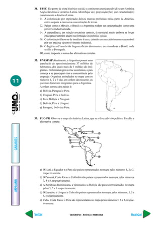 31. UFSC Do ponto de vista histórico-social, o continente americano dividi-se em América
               Anglo-Saxônico e América Latina. Identifique a(s) proposição(ões) que caracteriza(m)
               corretamente a América Latina.
               01. A colonização por exploração deixou marcas profundas nessa parte da América,
                   entre as quais a excessiva concentração de terras.
               02. Países como o México, o Brasil e a Argentina podem ser caracterizados como uma
                   periferia industrializada.
               04. A dependência, em relação aos países centrais, é estrutural, muito embora as forças
                   endógenas também atuem na formação econômico-social.
               08. O colonizador fixou-se de imediato à terra, criando um mercado interno responsável
                   por um precoce desenvolvimento industrial.
               16. O Inglês e o Francês são línguas oficiais dominantes, excetuando-se o Brasil, onde
                   se fala o Português.
               Dê, como resposta, a soma das afirmativas corretas.

           32. UNESP-SP Atualmente, a Argentina possui uma
               população de aproximadamente 37 milhões de
               habitantes, dos quais mais de 1 milhão são imi-
               grantes. Enfrentando grave crise econômica, o país
               começa a se preocupar com a concorrência pelo
                                                                         3
               emprego. Os países assinalados no mapa com os
11             números 1, 2 e 3 são, em ordem decrescente, os
               que mais fornecem imigrantes para a Argentina.                  1

               A ordem correta dos países é:                                        2

               a) Bolívia, Paraguai e Peru.
               b) Uruguai, Peru e Bolívia.
               c) Peru, Bolívia e Paraguai.
               d) Bolívia, Peru e Uruguai.
               e) Paraguai, Bolívia e Peru.



           33. PUC-PR Observe o mapa da América Latina, que se refere a divisão política. Escolha a
               alternativa correta:
GABARITO




               a) O Haiti, o Equador e o Peru são países representados no mapa pelos números 1, 2 e 3,
                  respectivamente.
               b) O Panamá, Costa Rica e a Colômbia são países representados no mapa pelos números
IMPRIMIR




                  7, 4 e 8, respectivamente.
               c) A República Dominicana, a Venezuela e a Bolívia são países representados no mapa
                  pelos 3, 2 e 6 respectivamente.
               d) O Equador, o Uruguai e Cuba são países representados no mapa pelos números, 3, 5 e
                  6, respectivamente.
               e) Cuba, Costa Rica e o Peru são representados no mapa pelos números 5, 6 e 8, respec-
                  tivamente.



           Voltar                             GEOGRAFIA - América e MERCOSUL                       Avançar
 