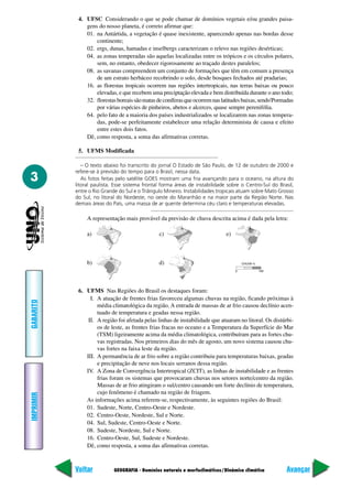 4. UFSC Considerando o que se pode chamar de domínios vegetais e/ou grandes paisa-
               gens do nosso planeta, é correto afirmar que:
               01. na Antártida, a vegetação é quase inexistente, aparecendo apenas nas bordas desse
                   continente;
               02. ergs, dunas, hamadas e inselbergs caracterizam o relevo nas regiões desérticas;
               04. as zonas temperadas são aquelas localizadas entre os trópicos e os círculos polares,
                   sem, no entanto, obedecer rigorosamente ao traçado destes paralelos;
               08. as savanas compreendem um conjunto de formações que têm em comum a presença
                   de um estrato herbáceo recobrindo o solo, desde bosques fechados até pradarias;
               16. as florestas tropicais ocorrem nas regiões intertropicais, nas terras baixas ou pouco
                   elevadas, e que recebem uma preciptação elevada e bem distribuída durante o ano todo;
               32. florestas boreais são matas de coníferas que ocorrem nas latitudes baixas, sendo'Pormadas
                   por várias espécies de pinheiros, abetos e alcerces, quase sempre perenifólia.
               64. pelo fato de a maioria dos países industrializados se localizarem nas zonas tempera-
                   das, pode-se perfeitamente estabelecer uma relação determinista de causa e efeito
                   entre estes dois fatos.
               Dê, como resposta, a soma das afirmativas corretas.

            5. UFMS Modificada

              – O texto abaixo foi transcrito do jornal O Estado de São Paulo, de 12 de outubro de 2000 e
           refere-se à previsão do tempo para o Brasil, nessa data.
3             As fotos feitas pelo satélite GOES mostram uma fria avançando para o oceano, na altura do
           litoral paulista. Esse sistema frontal forma áreas de instabilidade sobre o Centro-Sul do Brasil,
           entre o Rio Grande do Sul e o Triângulo Mineiro. Instabilidades tropicais atuam sobre Mato Grosso
           do Sul, no litoral do Nordeste, no oeste do Maranhão e na maior parte da Região Norte. Nas
           demais áreas do País, uma massa de ar quente determina céu claro e temperaturas elevadas.

                A representação mais provável da previsão de chuva descrita acima é dada pela letra:

                a)                              c)                            e)



                b)                              d)



            6. UFMS Nas Regiões do Brasil os destaques foram:
                 I. A atuação de frentes frias favoreceu algumas chuvas na região, ficando próximas à
GABARITO




                    média climatológica da região. A entrada de massas de ar frio causou declínio acen-
                    tuado de temperatura e geadas nessa região.
                II. A região foi afetada pelas linhas de instabilidade que atuaram no litoral. Os distúrbi-
                    os de leste, as frentes frias fracas no oceano e a Temperatura da Superfície do Mar
                    (TSM) ligeiramente acima da média climatológica, contribuíram para as fortes chu-
                    vas registradas. Nos primeiros dias do mês de agosto, um novo sistema causou chu-
                    vas fortes na faixa leste da região.
               III. A permanência de ar frio sobre a região contribuiu para temperaturas baixas, geadas
                    e precipitação de neve nos locais serranos dessa região.
               IV. A Zona de Convergência Intertropical (ZCIT), as linhas de instabilidade e as frentes
                    frias foram os sistemas que provocaram chuvas nos setores norte/centro da região.
                    Massas de ar frio atingiram o sul/centro causando um forte declínio de temperatura,
                    cujo fenômeno é chamado na região de friagem.
IMPRIMIR




               As informações acima referem-se, respectivamente, às seguintes regiões do Brasil:
               01. Sudeste, Norte, Centro-Oeste e Nordeste.
               02. Centro-Oeste, Nordeste, Sul e Norte.
               04. Sul, Sudeste, Centro-Oeste e Norte.
               08. Sudeste, Nordeste, Sul e Norte.
               16. Centro-Oeste, Sul, Sudeste e Nordeste.
               Dê, como resposta, a soma das afirmativas corretas.



           Voltar           GEOGRAFIA - Domínios naturais e morfoclimáticos/Dinâmica climática          Avançar
 