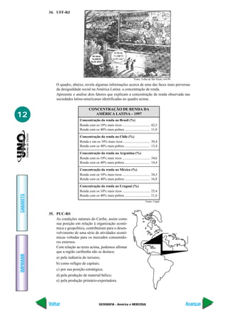 34. UFF-RJ




                                        DE QUAL
                                        PLANETA
                                       ELES SÃO?




                                                                           Fonte: Folha de São Paulo, 6/6/99.

               O quadro, abaixo, revela algumas informações acerca de uma das faces mais perversas
               da desigualdade social na América Latina: a concentração de renda.
               Apresente e analise dois fatores que explicam a concentração de renda observada nas
               sociedades latino-americanas identificadas no quadro acima.

                                     CONCENTRAÇÃO DE RENDA DA
12                                      AMÉRICA LATINA – 1997
                              Concentração da renda no Brasil (%)
                              Renda com os 10% mais ricos ................................ 42,5
                              Renda com os 40% mais pobres ............................. 11,8

                              Concentração da renda no Chile (%)
                              Renda c om os 10% mais ricos ............................... 39,4
                              Renda com os 40% mais pobres ............................. 13,4

                              Concentração da renda na Argentina (%)
                              Renda com os 10% mais ricos ................................ 34,6
                              Renda com os 40% mais pobres ............................. 14,4

                              Concentração da renda no México (%)
                              Renda com os 10% mais ricos ................................ 34,3
                              Renda com os 40% mais pobres ............................. 16,8

                              Concentração da renda no Uruguai (%)
                              Renda com os 10% mais ricos ................................ 25,4
GABARITO




                              Renda com os 40% mais pobres ............................. 21,6
                                                                                     Fonte: Cepal



           35. PUC-RS
               As condições naturais do Caribe, assim como
               sua posição em relação à organização econô-
               mica e geopolítica, contribuíram para o desen-
               volvimento de uma série de atividades econô-
               micas voltadas para os mercados consumido-
               res externos.
               Com relação ao texto acima, podemos afirmar
               que a região caribenha não se destaca:
IMPRIMIR




               a) pela indústria do turismo;
               b) como refúgio de capitais;
               c) por sua posição estratégica;
               d) pela produção de material bélico;
               e) pela produção primário-exportadora.




           Voltar                            GEOGRAFIA - América e MERCOSUL                                     Avançar
 