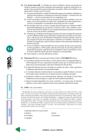 40. U.E. Ponta Grossa-PR A Colômbia tem graves problemas internos provocados por
               conflitos armados envolvendo instituições governamentais, grupos de guerrilha de es-
               querda e forças paramilitares patrocinadas pelo narcotráfico. Sobre esses conflitos e suas
               repercussões, assinale o que for correto.
               01. Os grupos paramilitares, também denominados grupos de autodefesa, defendem os
                   interesses dos produtores e traficantes de cocaína da Colômbia – Cartéis de Cali e de
                   Medelin –, e um de seus principais alvos é a população civil.
               02. Os EUA pretendem auxiliar o Exército Nacional da Colômbia, mediante o envio de
                   tropas, com o único propósito de acabar com a produção de cocaína naquele país e,
                   com isso, salvaguardar os consumidores dessa droga em todo o mundo.
               04. De ideologia marxista, as Forças Armadas Revolucionárias da Colômbia (FARC)
                   lutam pela implantação de um governo socialista no País. Após confrontos com o
                   Exército Nacional da Colômbia e com os grupos paramilitares, passaram a controlar
                   mais de um terço do território colombiano.
               08. Temendo que a influência da ideologia socialista das Forças Armadas Revolucioná-
                   rias da Colômbia (FARC) possa intensificar a atuação dos movimentos rurais brasi-
                   leiros, o Brasil, por meio do Ministério de Relações Exteriores, defende a interven-
                   ção conjunta de tropas norte-americanas e brasileiras na Colômbia, através de sua
                   fronteira com aquele país, a partir de bases militares norte-americanas instaladas em
                   território nacional.
               16. Como a Colômbia é a única produtora de coca no mundo, devido a suas característi-
                   cas fito-geográficas, a ONU propõe, além da intervenção de uma força militar mul-
14                 tinacional para garantir a ação do governo colombiano contra o narcotráfico, o envio
                   de técnicos agrícolas àquele país, para reorganizar a sua agricultura.
               Dê, como resposta, a soma das afirmativas corretas.

           41. Mackenzie-SP Sobre a economia dos Estados Unidos é INCORRETO afirmar:
                a) As grandes extensões de solos férteis, a maior parte do relevo de topografia plana e o
                   clima temperado favorece a agricultura na porão central, que se caracteriza pelo em-
                   prego maciço da mecanização e pela baixa utilização de mão-de-obra.
                b) A região das Planícies Centrais é dividida em cinturões de cultivo, onde a agricultura
                   é altamente especializada, com alta produtividade.
                c) A atividade industrial, tradicionalmente concentrada na região Nordeste e em torno
                   dos Grandes Lagos, beneficiou-se da riqueza mineral e energética da região.
                d) Atualmente verifica-se uma descentralização industrial, em direção à Costa Oeste
                   (indústrias de alta tecnologia) e à região do Golfo (indústria petrolífera).
                e) Apesar da grande dependência de carvão e petróleo e, em menor grau, de minerais
                   metálicos, o país ainda é responsável pela maior produção industrial do mundo.
GABARITO




           42. UFRS Leia o texto abaixo.

              Mergulhado em graves problemas econômicos, sem precedentes nos últimos 70 anos, o País
           viveu, nos anos 90, sua pior crise devido à queda do preço do petróleo e da banana, além dos
           danos causados pelo El Niño à infra-estrutura produtiva do litoral. Em setembro de 1998, o gover-
           no lança um pacote de ajustes com medidas impopulares – a população reage com violência à alta
           geral dos preços e aos cortes nos subsídios. De agosto de 1999 a agosto de 2000, a inflação
           acumulada foi de 104%, uma das mais altas da América Latina. Numa tentativa de solucionar os
           problemas, em setembro de 2000, o governo toma uma atitude drástica substituindo a moeda
           nacional – que havia circulado durante 116 anos. Com esta atitude, o País passa a ter como
           moeda oficial o dólar norte-americano.
IMPRIMIR




                A qual país refere-se o texto acima?
                a) Bolívia                                 d) Peru
                b) Colômbia                                e) Venezuela
                c) Equador




           Voltar                            GEOGRAFIA - América e MERCOSUL                             Avançar
 