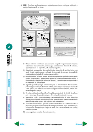 4. UFBA Com base nas ilustrações e nos conhecimentos sobre os problemas ambientais e
               suas implicações, pode-se firmar:


             FLORESTAS EQUATORIAIS E TROPICAIS

                                                                                                                                           2
                                                                                             Áreas desmatadas (em km )

                                                                                                                 Indonésia - 920 000
                                                                                                                     Zaire - 588 000
                                                                                                                       Brasil - 5 611
                                                                                                                          Índia - 517
                                                                                                               Costa do Marfim - 109




                                                                                         Emissão anual de dióxido de carbono (CO2)

                                                             ÁSIA
                                                                                           1,8
                                                                     Trópico de Cancer     1,6
                            AMÉRICA CENTRAL                                                1,4
                                                                                                 1,32        1,29
                                                                                           1,2
                                                                                           1,0
              Equador                                                                      0,8                      0,78    0,75
                                                                                           0,6
                                              Equador                                                                              0,53                          0,34
                                                                                           0,4                                            0,32
                                                                                           0,2                                                     0,10
              Trópico de                                                                     0
              Capricórneo
                                              Trópico de                                         Europa América Europa Países China Japão Brasil Total Amazônia
                                 AMÉRICA      Capricórneo                                        Orient. do Norte Ocident. em                   mundial
                                 DO SUL                              OCEANIA                                            desenvol.
                                                                                                       Queima de combustível fosseis           Queima de florestas




2                                                                                           Evolução da emissão de CO na atmosféra
                                                                                                                                               2



              Equador
                                                                                                                                                   Bilhões de toneladas
                                                                                                                                                                     1,50
                              ÁFRICA                    Escala                                                                                                       1,25
                                                                                         Europa Or.
              Trópico de                                                                                                                                             1,00
                                                                                         Europa Oc.                                                                  0,75
              Capricórneo                      0        2 040       4 080                       CEI
                                                                                              China                                                                  0,50
                                                                                             Japão                                                                   0,25
                                                            km
                                                                                                      1950       1960            1970              1980          1990




               01. O meio ambiente constitui um grande sistema, integrado e organizado em diferentes
                   subsistemas interdependentes, sendo a água um importante elemento da natureza,
                   que integra todos os segmentos, sob diferentes aspectos.
               02. O equilíbrio ecológico das florestas latifoliadas equatoriais da América Latina vem
                   sendo afetado gradativamente, em função da exploração de minerais, da extração de
                   madeira e da implantação de projetos agropecuários.
               04. O desmatamento em série, quando precedido de sucessivas queimadas numa deter-
                   minada região, provoca, a longo prazo, a redução das amplitudes térmicas diárias, a
GABARITO




                   diminuição da capacidade de infiltração da água e o aumento da evapotranspiração e
                   da quantidade de chuvas locais.
               08. A grande quantidade de gás carbônico lançado na atmosfera é um dos fatores res-
                   ponsáveis pela formação do “efeito estufa”, uma vez que impede que o calor da
                   Terra, gerado pela radiação solar e irradiado pela superfície terrestre, retorne nor-
                   malmente para o espaço.
               16. Os países localizados no Hemisfério Norte lideram a emissão do dióxido de carbono
                   para a atmosfera, destacando-se, dentre eles, países do continente europeu.
               32. A região do SAHEL, sobretudo o Zaire e a Costa do Marfim, no litoral oriental da
                   África, vem registrando, nas últimas décadas, um progressivo avanço no processo de
                   desertificação, o que torna o solo cada vez mais improdutivo.
               64. A desertificação ecológica que vem ocorrendo no Sudeste do Rio Grande do Sul é
IMPRIMIR




                   provocada pela prática agrícola exercida em região de arenito, o que resulta na expo-
                   sição da rocha matriz e origina campos de dunas, sem vinculação direta com o resse-
                   camento do clima.
               Dê, como resposta, a soma das alternativas corretas.




           Voltar                                GEOGRAFIA - Ecologia e política ambiental                                                                                  Avançar
 