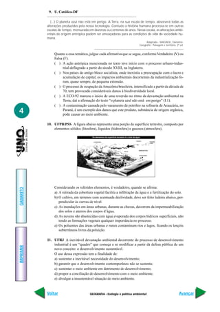 9. U. Católica-DF

              (...) O planeta azul não está em perigo. A Terra, na sua escala de tempo, absorverá todas as
           alterações produzidas pela nossa tecnologia. Contudo a história humana processa-se em outras
           escalas de tempo, mensurada em dezenas ou centenas de anos. Nessa escala, as alterações ambi-
           entais de origem antrópica podem ser ameaçadoras para as condições de vida da sociedade hu-
           mana.
                                                                                 Adaptado - MAGNOLI, Demétrio.
                                                                            Geografia - Paisagem e território, 2ª ed.


                Quanto a essa temática, julgue cada afirmativa que se segue, conforme Verdadeiro (V) ou
                Falsa (F).
                ( ) A ação antrópica mencionada no texto teve início com o processo urbano-indus-
                      trial deflagrado a partir do século XVIII, na Inglaterra.
                ( ) Nos países do antigo bloco socialista, onde inexistiu a preocupação com o lucro e
                      acumulação de capital, os impactos ambientais decorrentes da industrialização fo-
                      ram, quase sempre, de pequena extensão.
                ( ) O processo de ocupação da Amazônia brasileira, intensificado a partir da década de
                      70, tem provocado consideráveis danos à biodiversidade local.
                ( ) A ECO-92 marcou o início de uma reversão no ritmo da devastação ambiental na
                      Terra; daí a afirmação do texto “o planeta azul não está em perigo” (I.1).
                ( ) A contaminação causada pelo vazamento de petróleo na refinaria de Araucária, no
4                     Paraná, é um exemplo dos danos que este produto, substância de origem orgânica,
                      pode causar ao meio ambiente.

           10. UFPB/PSS A figura abaixo representa uma porção da superfície terrestre, composta por
               elementos sólidos (litosfera), líquidos (hidrosfera) e gasosos (atmosfera).




                Considerando os referidos elementos, é verdadeiro, quando se afirma:
GABARITO




                a) A retirada da cobertura vegetal facilita a infiltração da água e a fertilização do solo.
                b) O cultivo, em terrenos com acentuada declividade, deve ser feito ladeira abaixo, per-
                   pendicular às curvas de nível.
                c) As inundações em áreas urbanas, durante as chuvas, decorrem da impermeabilização
                   dos solos e aterros dos corpos d’água.
                d) As nuvens são abastecidas com água evaporada dos corpos hídricos superficiais, não
                   tendo as formações vegetais qualquer importância no processo.
                e) Os poluentes das áreas urbanas e rurais contaminam rios e lagos, ficando os lençóis
                   subterrâneos livres da poluição.

           11. UFRJ A inevitável devastação ambiental decorrente do processo de desenvolvimento
               industrial é um “quadro” que começa a se modificar a partir da defesa pública de um
IMPRIMIR




               novo conceito: o desenvolvimento sustentável.
               O uso dessa expressão tem a finalidade de:
               a) sustentar a inevitável necessidade do desenvolvimento;
               b) garantir que o desenvolvimento contemporâneo não se sustenta;
               c) sustentar o meio ambiente em detrimento do desenvolvimento;
               d) propor a conciliação do desenvolvimento com o meio ambiente;
               e) divulgar a insustentável situação do meio ambiente.



           Voltar                        GEOGRAFIA - Ecologia e política ambiental                               Avançar
 