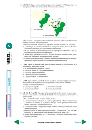 12. UEL-PR As figuras abaixo, publicadas pela revista Veja (22/11/2000), permitem ver
               alterações ocorridas na Amazônia desde o descobrimento do Brasil.




               Sobre as causas e conseqüências dessas alterações, bem como sobre as características do
               território amazônico, é incorreto afirmar:
               a) O extrativismo ainda constitui uma importante atividade econômica da Amazônia.
5              b) A colonização da Amazônia caracterizou-se ao longo dos séculos por ciclos de desen-
                  volvimento, destacando-se o da borracha e o da mineração.
               c) Há uma ausência de investimentos privados na região porque a Amazônia é, por lei,
                  considerada área de preservação permanente.
               d) Na Amazônia, a exploração do ouro é realizada de maneira rudimentar pelos garim-
                  peiros, que contaminam os rios com o uso de mercúrio.
               e) Conflitos de terras entre índios e posseiros, grandes queimadas e a extinção de espéci-
                  es animais e vegetais são aspectos centrais da devastação amazônica.

           13. UFMS Podem ser definidas como ameaças ao meio ambiente as ações presentes ou já
               realizadas em larga escala, exceto:
               a) As atividades agrícolas na Mata Atlântica.
               b) A extração mineral na Amazônia e no Pantanal.
               c) A extração vegetal na Amazônia.
               d) A produção industrial no Pantanal.
               e) A expansão urbana na Mata Atlântica.
GABARITO




           14. UFRN O crescimento acelerado da maioria das cidades brasileiras vem produzindo gran-
               des quantidades de resíduos sólidos (lixo), causando danos ao meio ambiente.
               Esse fato ocorre em virtude do(a):
               a) destinação inadequada.             c) transporte inadequado.
               b) saneamento deficitário.            d) incineração deficitária.

           15. U.F. Juiz de Fora-MG A posição da Terra em relação ao Sol durante os meses de pri-
               mavera e verão permite a visualização do temido buraco na camada de ozônio sobre o
               Hemisfério Sul.
               Sobre a camada de ozônio, podemos afirmar, exceto:
               a) A abertura na camada de ozônio só ocorre nos pólos devido às baixas temperaturas e
                  à existência de correntes de ar propícias para que o cloro, principal destruidor da
IMPRIMIR




                  camada, reaja com o ozônio e abra o buraco.
               b) A camada de ozônio é composta de um gás rarefeito, formado por moléculas de três
                  átomos de oxigênio.
               c) O maior causador do buraco na camada de ozônio é a emissão de SO2 que, em 2000,
                  não deverá ser mais produzido, como afirma o Protocolo de Haia (1995).
               d) Situada na estratosfera, entre 20 e 35 quilômetros, a camada de ozônio tem 15 quilô-
                  metros de espessura.


           Voltar                      GEOGRAFIA - Ecologia e política ambiental                      Avançar
 