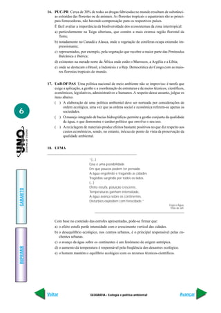 16. PUC-PR Cerca de 30% de todas as drogas fabricadas no mundo resultam de substânci-
               as extraídas das florestas ou de animais. As florestas tropicais e equatoriais são as princi-
               pais fornecedoras, não havendo compensação para os respectivos países.
               É fácil avaliar a importância da biodiversidade dos ecossistemas da zona intertropical:
               a) particularmente na Taiga siberiana, que contém a mais extensa região florestal da
                  Terra;
               b) notadamente no Canadá e Alasca, onde a vegetação de coníferas ocupa extensão im-
                  pressionante;
               c) representados, por exemplo, pela vegetação que recobre a maior parte das Penínsulas
                  Balcânica e Ibérica;
               d) existentes na metade norte da África onde estão o Marrocos, a Argélia e a Líbia;
               e) onde se destacam o Brasil, a Indonésia e a Rep. Democrática do Congo com as maio-
                  res florestas tropicais do mundo.


           17. UnB-DF/PAS Uma política nacional de meio ambiente não se improvisa: é tarefa que
               exige a aplicação, a gestão e a coordenação de estruturas e de meios técnicos, científicos,
               econômicos, legislativos, administrativos e humanos. A respeito desse assunto, julgue os
               itens abaixo.
               ( ) A elaboração de uma política ambiental deve ser norteada por considerações de
                     ordem ecológica, uma vez que as ordens social e econômica referem-se apenas às
6                    sociedades.
               ( ) O manejo integrado de bacias hidrográficas permite a gestão conjunta da qualidade
                     da água, o que demonstra o caráter político que envolve o seu uso.
               ( ) A reciclagem de materiais produz efeitos bastante positivos no que diz respeito aos
                     custos econômicos, sendo, no entanto, inócua do ponto de vista da preservação da
                     qualidade ambiental.


           18. UFMA


                                        “(...)
                                        Essa é uma possibilidade
                                        Em que poucos podem ter pensado
                                        A água engolindo e tragando as cidades
                                        Tragédias surgindo por todos os lados.
                                        (...)
                                        Efeito estufa, poluição crescente,
GABARITO




                                        Temperaturas ganham intensidade,
                                        A água avança sobre os continentes,
                                        Distúrbios explodem com ferocidade.”
                                                                                                 Fogo e Água,
                                                                                                  Tribo de Jah.




                Com base no conteúdo das estrofes apresentadas, pode-se firmar que:
                a) o efeito estufa perde intensidade com o crescimento vertical das cidades.
                b) o desequilíbrio ecológico, nos centros urbanos, é o principal responsável pelas en-
                   chentes urbanas.
                c) o avanço da água sobre os continentes é um fenômeno de origem antrópica.
IMPRIMIR




                d) o aumento da temperatura é responsável pela freqüência dos desastres ecológico.
                e) o homem mantém o equilíbrio ecológico com os recursos técnicos-científicos.




           Voltar                        GEOGRAFIA - Ecologia e política ambiental                        Avançar
 
