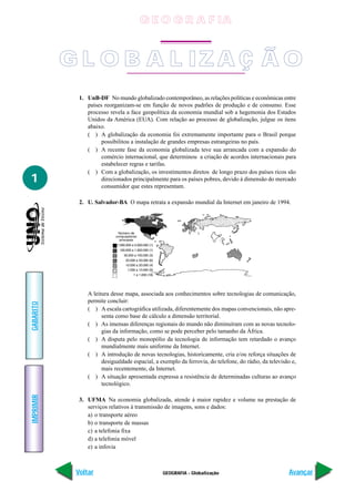 G E O G R A F IA


           G L O B A L IZ A Ç Ã O
             1. UnB-DF No mundo globalizado contemporâneo, as relações políticas e econômicas entre
                países reorganizam-se em função de novos padrões de produção e de consumo. Esse
                processo revela a face geopolítica da economia mundial sob a hegemonia dos Estados
                Unidos da América (EUA). Com relação ao processo de globalização, julgue os itens
                abaixo.
                ( ) A globalização da economia foi extremamente importante para o Brasil porque
                      possibilitou a instalação de grandes empresas estrangeiras no país.
                ( ) A recente fase da economia globalizada teve sua arrancada com a expansão do
                      comércio internacional, que determinou a criação de acordos internacionais para
                      estabelecer regras e tarifas.
                ( ) Com a globalização, os investimentos diretos de longo prazo dos países ricos são
1                     direcionados principalmente para os países pobres, devido à dimensão do mercado
                      consumidor que estes representam.

             2. U. Salvador-BA O mapa retrata a expansão mundial da Internet em janeiro de 1994.




                A leitura desse mapa, associada aos conhecimentos sobre tecnologias de comunicação,
                permite concluir:
GABARITO




                ( ) A escala cartográfica utilizada, diferentemente dos mapas convencionais, não apre-
                      senta como base de cálculo a dimensão territorial.
                ( ) As imensas diferenças regionais do mundo não diminuíram com as novas tecnolo-
                      gias da informação, como se pode perceber pelo tamanho da África.
                ( ) A disputa pelo monopólio da tecnologia de informação tem retardado o avanço
                      mundialmente mais uniforme da Internet.
                ( ) A introdução de novas tecnologias, historicamente, cria e/ou reforça situações de
                      desigualdade espacial, a exemplo da ferrovia, do telefone, do rádio, da televisão e,
                      mais recentemente, da Internet.
                ( ) A situação apresentada expressa a resistência de determinadas culturas ao avanço
                      tecnológico.
IMPRIMIR




             3. UFMA Na economia globalizada, atende à maior rapidez e volume na prestação de
                serviços relativos à transmissão de imagens, sons e dados:
                a) o transporte aéreo
                b) o transporte de massas
                c) a telefonia fixa
                d) a telefonia móvel
                e) a infovia



            Voltar                              GEOGRAFIA - Globalização                               Avançar
 