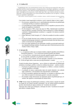 6. U. Católica-GO

             “A globalização não é um acontecimento recente. Ela se iniciou já nos séculos XV e XVI, com a
           expansão marítimo-comercial européia, conseqüentemente a do próprio capitalismo e continuou
           nos séculos seguintes. O que diferencia aquela globalização ou mundialização da atual é a veloci-
           dade e abrangência de seu processo, muito maior hoje. Mas o que chama a atenção na atual é,
           sobretudo, o fato de generalizar-se em vista da falência do socialismo real. De repente, o mundo
           tornou-se capitalista e globalizado.”
              ADAS, Melhem. Panorama geográfico do Brasil: contradições, impasses e desafios socioespaciais. São Paulo: Moderna,
                                                                                                                    1998, p. 172


                Com relação à atual organização econômica, social e espacial, julgue os itens a seguir.
                ( ) Na economia, o grande fato novo é o aprofundamento do processo de globalização
                    e a formação de blocos econômicos supranacionais.
                ( ) A Comunidade dos Estados Independentes (CEI) se enquadra no processo de for-
                    mação de megablocos econômicos.
                ( ) No fim década de 1980 e início dos anos de 1990, a bipolarização Leste/Oeste
                    entra em declínio e ascende a Norte/Sul. O que as diferencia é o caráter ideológico:
                    a primeira é fundamentalmente econômica e a segunda é de natureza essencial-
                    mente geopolítica.
                ( ) Nafta, Mercosul, União Européia, G-7 e Otan são exemplos de acordos econômi-
                    cos.

3               ( ) A crise do Estado Nacional como condutor da economia e gestor do território, o
                    aumento do desemprego estrutural e o aumento da exclusão social são fatores asso-
                    ciados ao atual processo de globalização.
                ( ) Essa nova etapa capitalista faz da informação científica sua principal matéria pri-
                    ma, chamada tecnologia moderna. Os países que estão à frente desse processo são:
                    Estados Unidos, França e Japão.

            7. U. Salvador-BA
                 I. (...) os japoneses sabem que os europeus tendem a adquirir aparelhos estereofônicos
                    fisicamente pequenos (...), já os americanos preferem grandes alto-falantes.
                II. (...) a Coca-Cola só tirou proveito do mercado espanhol quando reduziu o tamanho
                    de suas garrafas, ajustando-as às geladeiras existentes no país (...).
               III. (...) as calças jeans, no Brasil, são mais apertadas, realçando as curvas femininas.
               IV. Só há um lugar onde se toma uma [cerveja] Heinecken: o mundo.
                                                                                                             Ortiz, p. 170 e 139.
                A partir da análise desses fragmentos – que se referem às implicações da globalização
                econômica, tecnológica, política e cultura no cotidiano das pessoas – , pode-se concluir:
GABARITO




                ( ) O processo de globalização torna homogêneos os hábitos e costumes mundiais,
                     tornando igualitária a sociedade.
                ( ) A produção em massa e padronizada, típica do mundo industrial, vem cedendo
                     lugar, atualmente, a uma produção mais especializada e mundializada.
                ( ) O estilo de produção capitalista pós-industrial, ao considerar as diferenças cultu-
                     rais, reflete um ajuste do sistema para garantir o mercado consumidor.
                ( ) Os exemplos citados demonstram um importante aspecto da globalização que, en-
                     tretanto, não significa a exterminação de culturas locais.

            8. UFRJ Nestes tempos de globalização econômica, a China chama a atenção do mundo
               em função do seu imenso mercado consumidor e de um sistema político-econômico
               peculiar, denominado por alguns estudiosos de “socialismo de mercado”.
               Apresente duas razões que justifiquem a utilização do termo “socialismo de mercado”
IMPRIMIR




               para definir a situação chinesa.




           Voltar                                       GEOGRAFIA - Globalização                                             Avançar
 