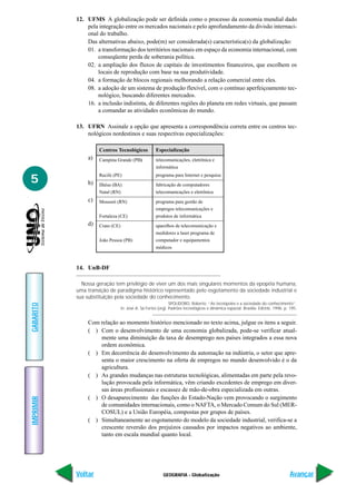 12. UFMS A globalização pode ser definida como o processo da economia mundial dado
               pela integração entre os mercados nacionais e pelo aprofundamento da divisão internaci-
               onal do trabalho.
               Das alternativas abaixo, pode(m) ser considerada(s) característica(s) da globalização:
               01. a transformação dos territórios nacionais em espaço da economia internacional, com
                   conseqüente perda de soberania política.
               02. a ampliação dos fluxos de capitais de investimentos financeiros, que escolhem os
                   locais de reprodução com base na sua produtividade.
               04. a formação de blocos regionais melhorando a relação comercial entre eles.
               08. a adoção de um sistema de produção flexível, com o contínuo aperfeiçoamento tec-
                   nológico, buscando diferentes mercados.
               16. a inclusão indistinta, de diferentes regiões do planeta em redes virtuais, que passam
                   a comandar as atividades econômicas do mundo.

           13. UFRN Assinale a opção que apresenta a correspondência correta entre os centros tec-
               nológicos nordestinos e suas respectivas especializações:

                    Centros Tecnológicos             Especialização
               a)   Campina Grande (PB)              telecomunicações, eletrônica e
                                                     informática

5
                    Recife (PE)                      programa para Internet e pesquisa
               b)   Ilhéus (BA)                      fabricação de computadores
                    Natal (RN)                       telecomunicações e eletrônica
               c)   Mossoró (RN)                     programa para gestão de
                                                     empregos telecomunicações e
                    Fortaleza (CE)                   produtos de informática
               d)   Crato (CE)                       aparelhos de telecomunicação e
                                                     medidores a laser programa de
                    João Pessoa (PB)                 computador e equipamentos
                                                     médicos



           14. UnB-DF

             Nossa geração tem privilégio de viver um dos mais singulares momentos da epopéia humana,
           uma transição de paradigma histórico representado pelo esgotamento da sociedade industrial e
           sua substituição pela sociedade do conhecimento.
                                                              SPOLIDORO, Roberto. “As tecnópoles e a sociedade do conhecimento”.
GABARITO




                                 In: José A. Sá Fortes (org). Padrões tecnológicos e dinâmica espacial. Brasília: EdUnb, 1996, p. 195.


               Com relação ao momento histórico mencionado no texto acima, julgue os itens a seguir.
               ( ) Com o desenvolvimento de uma economia globalizada, pode-se verificar atual-
                   mente uma diminuição da taxa de desemprego nos países integrados a essa nova
                   ordem econômica.
               ( ) Em decorrência do desenvolvimento da automação na indústria, o setor que apre-
                   senta o maior crescimento na oferta de empregos no mundo desenvolvido é o da
                   agricultura.
               ( ) As grandes mudanças nas estruturas tecnológicas, alimentadas em parte pela revo-
                   lução provocada pela informática, vêm criando excedentes de emprego em diver-
                   sas áreas profissionais e escassez de mão-de-obra especializada em outras.
               ( ) O desaparecimento das funções do Estado-Nação vem provocando o surgimento
IMPRIMIR




                   de comunidades internacionais, como o NAFTA, o Mercado Comum do Sul (MER-
                   COSUL) e a União Européia, compostas por grupos de países.
               ( ) Simultaneamente ao esgotamento do modelo da sociedade industrial, verifica-se a
                   crescente reversão dos prejuízos causados por impactos negativos ao ambiente,
                   tanto em escala mundial quanto local.




           Voltar                                        GEOGRAFIA - Globalização                                                 Avançar
 