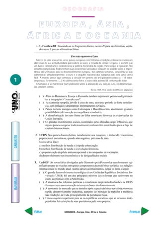 G E O G R A F IA


              E U R O P A , Á S IA ,
           Á F R IC A E O C E A N IA
             1. U. Católica-DF Baseando-se no fragmento abaixo, escreva V para as afirmativas verda-
                deiras ou F para as afirmativas falsas

                                               Eles não querem o Euro
              Menos de dois anos atrás, onze países europeus com histórias e tradições milenares resolveram
            abrir mão de sua individualidade para aderir ao euro, a moeda da União Européia, e admitir que
            um banco central único estabelecesse a política monetária da região. Parecia que a operação não
            seria tão complicada. Todos tinham suas economias saneadas e estavam de acordo sobre a impor-
            tância da unificação para o desenvolvimento europeu. Nas últimas semanas, descobriu-se que
            administrar, simultaneamente, o euro e o orgulho nacional dos europeus não será uma tarefa
            fácil. A moeda única, que começou a circular em janeiro do ano passado cotada a 1,18 dólar,
1           despencou fortemente. (...) Na última sexta-feira, o euro valia apenas 87 centavos de dólar.
              Chamados a se manifestar num plebiscito sobre a adesão de seu país ao euro, os dinamarque-
            ses votaram contra.
                                                                   Revista VEJA, 11 de outubro de 2000 (com adaptações)


                 ( ) Além da Dinamarca, França e Alemanha também rejeitaram, por meio de plebisci-
                     to, a integração à “zona do euro”.
                 ( ) A economia européia, devido à crise do euro, atravessa período de forte turbulên-
                     cia, com inflação e desemprego extremamente elevados.
                 ( ) Países do leste europeu como Eslováquia e Macedônia têm, atualmente, grandes
                     possibilidades de inserção no megabloco econômico.
                 ( ) A desvalorização do euro frente ao dólar americano favorece as exportações da
                     União Européia.
                 ( ) Os grandes investimentos sociais, sustentados pelas elevadas cargas tributárias, que
                     alguns países europeus tradicionalmente realizam têm contribuído para a fuga de
                     capitais internacionais.

             2. UFRN Nos países desenvolvidos, notadamente nos europeus, o índice de crescimento
GABARITO




                populacional encontra-se, quando não negativo, próximo de zero.
                Isso se deve à(ao):
                a) melhor distribuição de renda e à rápida urbanização.
                b) melhor distribuição de renda e à revolução feminista.
                c) popularização da pílula anticoncepcional e às campanhas de vacinação.
                d) desenvolvimento socioeconômico e às desigualdades sociais.

            3. UnB-DF As novas idéias divulgadas pela Glasnost e pela Perestroika transformaram sig-
               nificativamente as relações entre países componentes do então bloco soviético e as relações
               internacionais no mundo atual. Acerca desses acontecimentos, julgue os itens a seguir.
               ( ) O grande desenvolvimento tecnológico da ex-União das Repúblicas Socialistas So-
                     viéticas (URSS) foi um dos principais motivos das reformas que ocorreram no
IMPRIMIR




                     plano econômico com a Perestroika.
               ( ) A dinâmica das reformas políticas e econômicas do período Gorbachev na URSS
                     favoreceram a reestruturação externa em busca do desarmamento.
                ( ) A economia de mercado que se instalou após a queda do bloco socialista provocou
                     rápido desenvolvimento industrial, aumento do mercado de trabalho e melhoria
                     nas condições de vida, principalmente da população russa.
               ( ) Uma conquista importante para as ex-repúblicas soviéticas que se tornaram inde-
                     pendentes foi a eleição de seus presidentes pelo voto popular.


            Voltar                       GEOGRAFIA - Europa, Ásia, África e Oceania                                Avançar
 