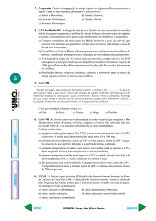 7. Cesgranrio Desde a desagregação da antiga Iugoslávia, alguns conflitos caracterizam a
               região. Entre os mais recentes, destacamos o que envolveu:
               a) Sérvia e Macedônia;                   d) Bósnia e Kosovo;
               b) Croácia e Montenegro;                 e) Bósnia e Sérvia.
                c) Kosovo e Montenegro;

            8. U.F. Uberlândia-MG Ao longo de mais de uma década e de uma extremidade a outra dos
               balcãs, uma guerra sangrenta fez milhões de vítimas. Indique a alternativa que não exprime
               as causas e conseqüências dessa guerra cujos fundamentos são históricos e geográficos:
                a) O relevo montanhoso da maior parte dos Balcãs favoreceu a ação dos sérvios, que
                   estavam bem treinados em guerrilha e conheciam o território, dificultando a ação de
                   forças intervencionistas.
                b) Os conflitos na Croácia, Bósnia e Kosovo provocaram o deslocamento de milhares de
                   pessoas, transferindo populações com a finalidade de criar estados etnicamente puros.
                c) A ex-Iugoslávia surgiu em 1918 com a união de eslovenos, croatas e sérvios. Em 1945
                   o país passou a fazer parte da União das Repúblicas Socialistas Soviéticas. A partir de
                   1980, por influência das idéias separatistas reforçadas pela Perestroika, iniciaram-se
                   os conflitos.
                d) Rivalidades étnicas, religiosas, históricas, culturais e territoriais entre os povos da
                   antiga Iugoslávia foram os motivos dos conflitos.
3
            9. Cefet-PR

              “No alto dos Alpes, dois riachos de montanha se unem e formam o Rio ............... . De lá o rio
           corre para o norte e para oeste, através do coração da Europa Ocidental, definindo partes de
           fronteiras nacionais de vários países: Suíça, Liechtenstein, Áustria, França e Alemanha. Ao longo
           de seus cursos médio e inferior, este rio atravessa grandes cidades como Mannheim, Colônia e
           Duisburgo. Finalmente, próximo de Roterdã, ele deságua no mar do Norte.”


                O rio que completa as lacunas acima é o:
                a) Elba        b) Reno          c) Tâmisa            d) Volga         e) Danúbio

           10. Cefet-PR As oliveiras crescem em abundância em todos os países que margeiam o Mar
               Mediterrâneo, como a Espanha, a Grécia, a Argélia e a Tunísia. São cultivadas pelo me-
               nos desde 3000 a.C. e se adaptam perfeitamente ao clima mediterrâneo.
               O clima mediterrâneo:
                a) apresenta verões quentes (entre 20 e 25ºC) e secos e invernos amenos (entre 5 e 8ºC)
GABARITO




                   e chuvosos. A média anual de precipitações varia entre 500 e 700 mm;
                b) apresenta invernos rigorosos, abaixo de 0ºC e verões quentes, acima de 20ºC. As qua-
                   tro estações do ano são bem definidas e a amplitude térmica é elevada;
                c) apresenta temperaturas elevadas o ano inteiro, com média igual ou superior a 24ºC,
                   baixa amplitude térmica, sem estação seca e chuvas abundantes;
                d) apresenta temperatura média anual superior a 20ºC e a média do mês mais frio é de
                   aproximadamente 18ºC. O verão é chuvoso e o inverno é seco;
                e) não possui uma zona térmica definida. As temperaturas são elevadas, entre 20 e 30ºC.
                   A amplitude térmica anual é elevada, acima de 20ºC e as chuvas são escassas, menos
                   de 250 mm por ano.
IMPRIMIR




           11. UEMS “A Suíça é o país de maior IDH (índice de desenvolvimento humano) na Euro-
               pa”. (Garcia & Garavello, 1998). O Indicador de Desenvolvimento Humano é calculado
               pelo Programa das Nações Unidas para o desenvolvimento, levando em conta as seguin-
               tes condições sociais da população:
               a) saúde, educação e urbanização;       d) saúde, fecundidade e educação;
               b) saúde, renda e educação;             e) saúde, educação e mortalidade infantil.
                c) saúde, natalidade e mortalidade;



           Voltar                        GEOGRAFIA - Europa, Ásia, África e Oceania                        Avançar
 