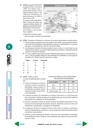 15. UFGO Segundo VESENTINI
               (Geografia Geral e do Brasil,
               1996), nos últimos anos o
               mapa-múndi político sofreu
               transformações radicais: em
               1998 havia 170 países na su-
               perfície terrestre; em 1995, já
               eram mais de 190.
               No mapa ao lado, estão nume-
               rados 4 países da Europa que
               surgiram na última década, ori-
               ginados da crise da ordem mun-
               dial bipolar (1945-anos 80).
               Com relação a esse assunto,
               faça o seguinte:
                a) Denomine os países assina-
                   lados no mapa, conforme sua numeração.

           16. UFSE Considere as afirmativas e relacione-as aos países apresentados na tabela abaixo.
                 I. Possui um parque industrial dos mais modernos do mundo, sede de grandes multina-
                    cionais da área siderúrgica, eletroeletrônica, química e automobilística, com desta-

5                   que para a concentração nos vales dos rios Reno e Ruhr.
                II. As diferenças de desenvolvimento econômico entre o norte e o sul são fonte de con-
                    flitos políticos internos, no qual não faltam grupos que propõem a separação total das
                    regiões em dois países distintos.
               III. É o maior produtor agrícola da Europa Ocidental, destacando-se na produção de ce-
                    reais, e um dos grandes defensores da manutenção dos subsídios ao setor agrícola,
                    em defesa do “caráter nacional” presente no campo.
                     Itália     França       Alemanha
                a)     I           II             III
                b)     I           III            II
                c)     II           I             III
                d)     II          III            I
                e)    III          II             I

           17. UFSE Analise a tabela.                      TOTAIS DE POPULAÇÃO SUBNUTRIDA
               A leitura da tabela permite concluir               NO MUNDO (EM MILHÕES)
GABARITO




               que:
                                                            Área do globo             1975      1997
                a) a forte concentração de terras no
                   continente asiático associada às              Ásia                 800       570
                   dificuldades naturais podem ser
                                                                África                180       210
                   consideradas principais fatores
                   responsáveis pelo elevado núme-          América Latina             70        50
                   ro de subnutridos.
                b) a redução do número de subnutridos na América Latina deve-se ao fato desta área
                   estar, atualmente, inserida no processo de globalização que tem permitido melhoria
                   generalizada das condições de vida da população.
                c) a histórica inserção da África na divisão territorial do trabalho transformou o conti-
                   nente em área de exportação de produtos tropicais, reduzindo as áreas de cultivos de
IMPRIMIR




                   subsistência e aumentando o contingente de subnutridos.
                d) o surgimento de blocos econômicos tanto na Ásia como na América Latina gerou
                   sensíveis transformações econômicas e sociais responsáveis pela diminuição da fome
                   e da pobreza nestas regiões.
                e) a África é o único continente do mundo a sofrer com maior intensidade os fenômenos
                   da desertificação e da lixiviação dos solos, problemas que reduzem as áreas de cultivo
                   e geram a fome.


           Voltar                        GEOGRAFIA - Europa, Ásia, África e Oceania                    Avançar
 