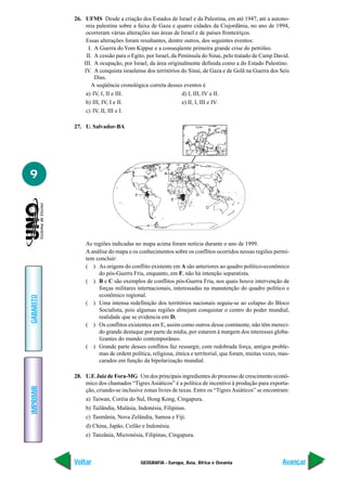 26. UFMS Desde a criação dos Estados de Israel e da Palestina, em até 1947, até a autono-
                mia palestina sobre a faixa de Gaza e quatro cidades da Cisjordânia, no ano de 1994,
                ocorreram várias alterações nas áreas de Israel e de países fronteiriços.
                Essas alterações foram resultantes, dentre outros, dos seguintes eventos:
                 I. A Guerra do Yom Kippur e a conseqüente primeira grande crise do petróleo.
                II. A cessão para o Egito, por Israel, da Península do Sinai, pelo tratado de Camp David.
               III. A ocupação, por Israel, da área originalmente definida como a do Estado Palestino.
               IV. A conquista israelense dos territórios do Sinai, de Gaza e de Golã na Guerra dos Seis
                    Dias.
                  A seqüência cronológica correta desses eventos é
                a) IV, I, II e III.                        d) I, III, IV e II.
                b) III, IV, I e II.                        e) II, I, III e IV.
                c) IV, II, III e I.

           27. U. Salvador-BA




9




                As regiões indicadas no mapa acima foram notícia durante o ano de 1999.
                A análise do mapa e os conhecimentos sobre os conflitos ocorridos nessas regiões permi-
                tem concluir:
                ( ) As origens do conflito existente em A são anteriores ao quadro político-econômico
                     do pós-Guerra Fria, enquanto, em F, não há intenção separatista.
                ( ) B e C são exemplos de conflitos pós-Guerra Fria, nos quais houve intervenção de
                     forças militares internacionais, interessadas na manutenção do quadro político e
                     econômico regional.
GABARITO




                ( ) Uma intensa redefinição dos territórios nacionais seguiu-se ao colapso do Bloco
                     Socialista, pois algumas regiões almejam conquistar o centro do poder mundial,
                     realidade que se evidencia em D.
                ( ) Os conflitos existentes em E, assim como outros desse continente, não têm mereci-
                     do grande destaque por parte da mídia, por estarem à margem dos interesses globa-
                     lizantes do mundo contemporâneo.
                ( ) Grande parte desses conflitos faz ressurgir, com redobrada força, antigos proble-
                     mas de ordem política, religiosa, étnica e territorial, que foram, muitas vezes, mas-
                     carados em função da bipolarização mundial.

           28. U.F. Juiz de Fora-MG Um dos principais ingredientes do processo de crescimento econô-
               mico dos chamados “Tigres Asiáticos” é a política de incentivo à produção para exporta-
IMPRIMIR




               ção, criando-se inclusive zonas livres de taxas. Entre os “Tigres Asiáticos” se encontram:
                a) Taiwan, Coréia do Sul, Hong Kong, Cingapura.
                b) Tailândia, Malásia, Indonésia, Filipinas.
                c) Tasmânia, Nova Zelândia, Samoa e Fiji.
                d) China, Japão, Ceilão e Indonésia.
                e) Tanzânia, Micronésia, Filipinas, Cingapura.



           Voltar                       GEOGRAFIA - Europa, Ásia, África e Oceania                     Avançar
 