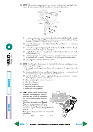 14. UFMS Observando o mapa abaixo, e com base nos conhecimentos que dispõe sobre
               massas de ar que atuam no Brasil, considere a(s) afirmativa(s) correta(s):




               01. a existência de invernos secos no Centro-Oeste brasileiro está relacionada à atuação
                   da massa Tropical atlântica (Ta) que, no inverno, instala-se sobre o Brasil Central,
                   perdendo sua umidade, e tornando-se seca e estável.
               02. a massa de ar número 3 é a Tropical continental (Tc) e, por formar-se no continente,
                   tem baixa umidade.
6              04. a massa de ar responsável pela chegada das frentes frias é a Polar atlântica (Pa), de
                   número 5, com maior atuação no sul; do país.
               08. a região Sudeste não sofre a atuação da massa Polar atlântica (Pa), mas apenas da
                   Tropical atlântica (Ta).
               16. a intensa evaporação provocada pelas elevadas temperaturas torna a massa Equatori-
                   al continental (Ec) de número 3 mais úmida e atua principalmente na Amazônia.
               Dê, como resposta, a soma das afirmativas corretas.

           15. UECE As afirmações abaixo tratam do significado da cobertura vegetal para a manu-
               tenção do equilíbrio ecológico.
                 I. A vegetação contribui para estabilizar o solo protegendo-o do impacto da erosão
                    pluvial.
                II. A manutenção da cobertura vegetal contribui para regularizar o escoamento fluvial
                    mas não impede que haja assoreamento do leito dos rios.
               III. Servindo de abrigo para a fauna a degradação da vegetação compromete a manuten-
                    ção do equilíbrio natural dos ecossistemas.
GABARITO




               Com base nas afirmações, pode-se concluir que:
               a) todas são verdadeiras;
               b) apenas I é verdadeira;
               c) apenas I e III são verdadeiras;
               d) apenas I e II são verdadeiras.

           16. UFRN Para se classificar o espaço bra-
               sileiro em “domínios morfoclimáticos”,
               utilizou-se um método de regionaliza-
               ção baseado na presença de elementos                       I
               naturais.                                                                              VI
               O domínio classificado como Mares de
               Morros é caracterizado por relevo on-
IMPRIMIR




                                                                                     II
               dulado, rede de drenagem desenvolvida
               e cobertura vegetal primária, do tipo latifoliada
               tropical.                                                                        III
               No mapa ao lado, esse domínio está representado                       IV
               pelo número:
               a) 1          b) 2         c) 3            d) 4                   V




           Voltar          GEOGRAFIA - Domínios naturais e morfoclimáticos/Dinâmica climática              Avançar
 