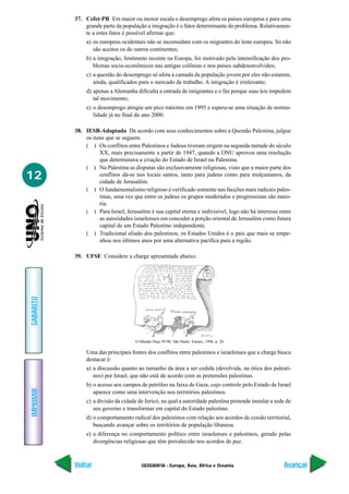 37. Cefet-PR Em maior ou menor escala o desemprego afeta os países europeus e para uma
               grande parte da população a imigração é o fator determinante do problema. Relativamen-
               te a estes fatos é possível afirmar que:
                a) os europeus ocidentais não se incomodam com os migrantes do leste europeu. Só não
                   são aceitos os de outros continentes;
                b) a imigração, fenômeno recente na Europa, foi motivado pela intensificação dos pro-
                   blemas socio-econômicos nas antigas colônias e nos países subdesenvolvidos;
                c) a questão do desemprego só afeta a camada da população jovem por eles não estarem,
                   ainda, qualificados para o mercado de trabalho. A imigração é irrelevante;
                d) apenas a Alemanha dificulta a entrada de imigrantes e o faz porque suas leis impedem
                   tal movimento;
                e) o desemprego atingiu um pico máximo em 1995 e espera-se uma situação de norma-
                   lidade já no final do ano 2000.

           38. IESB-Adaptada De acordo com seus conhecimentos sobre a Questão Palestina, julgue
               os itens que se seguem.
               ( ) Os conflitos entre Palestinos e Judeus tiveram origem na segunda metade do século
                     XX, mais precisamente a partir de 1947, quando a ONU aprovou uma resolução
                     que determinava a criação do Estado de Israel na Palestina.
               ( ) Na Palestina as disputas são exclusivamente religiosas, visto que a maior parte dos
12                   conflitos dá-se nos locais santos, tanto para judeus como para mulçumanos, da
                     cidade de Jerusalém.
               ( ) O fundamentalismo religioso é verificado somente nas facções mais radicais pales-
                     tinas, uma vez que entre os judeus os grupos moderados e progressistas são maio-
                     ria.
               ( ) Para Israel, Jerusalém é sua capital eterna e indivisível, logo não há interesse entre
                     as autoridades israelenses em conceder a porção oriental de Jerusalém como futura
                     capital de um Estado Palestino independente.
               ( ) Tradicional aliado dos palestinos, os Estados Unidos é o país que mais se empe-
                     nhou nos últimos anos por uma alternativa pacífica para a região.

           39. UFSE Considere a charge apresentada abaixo.
GABARITO




                                      O Mundo Hoje 95/96. São Paulo: Ensaio, 1996, p. 20.

                Uma das principais fontes dos conflitos entre palestinos e israelenses que a charge busca
                destacar é:
                a) a discussão quanto ao tamanho da área a ser cedida (devolvida, na ótica dos palesti-
                   nos) por Israel, que não está de acordo com as pretensões palestinas.
                b) o acesso aos campos de petróleo na faixa de Gaza, cujo controle pelo Estado de Israel
IMPRIMIR




                   aparece como uma intervenção nos territórios palestinos.
                c) a divisão da cidade de Jericó, na qual a autoridade palestina pretende instalar a sede de
                   seu governo e transformar em capital do Estado palestino.
                d) o comportamento radical dos palestinos com relação aos acordos de cessão territorial,
                   buscando avançar sobre os territórios de população libanesa.
                e) a diferença no comportamento político entre israelenses e palestinos, gerado pelas
                   divergências religiosas que têm prevalecido nos acordos de paz.



           Voltar                        GEOGRAFIA - Europa, Ásia, África e Oceania                     Avançar
 