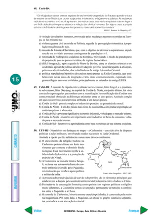 48. Uneb-BA

             “Os refugiados e outras pessoas expulsas de seu território são produto do fracasso quando se trata
           de resolver os conflitos e suas causas subjacentes: intolerância, antagonismo e pobreza. As mudanças
           radicais no econômico e no social agravaram, em muitos casos, essa mistura explosiva e deram lugar a
           um fértil caldo de cultivo para a violência e violação dos direitos humanos. Em alguns casos, a própria
           estrutura do Estado se desintegrou e isso provocou novos deslocamentos massivos.”
                                                                                     GHALI, Boutros. In: Magnoli, p. 87.


                A violação dos direitos humanos, provocada pelas mudanças recentes ocorridas na Euro-
                pa, se faz presente na:
                a) violenta guerra civil ocorrida na Polônia, seguida da perseguição sistemática à popu-
                   lação muçulmana do país.
                b) invasão da Rússia à Chechênia, que, com o objetivo de derrotar o separatismo, expul-
                   sou de seu território enormes contingentes da população civil.
                c) retomada do poder pelos socialistas na Romênia, provocando o êxodo de grande parte
                   da população para os países vizinhos, de regime democrático.
                d) difícil integração, após a queda do Muro de Berlim, entre os alemães orientais e os
                   ocidentais, apesar da política desenvolvida pelo governo ocidental quanto à absorção,
                   pelo mercado de trabalho, dos trabalhadores da antiga Alemanha Oriental.
                e) política populacional restritiva dos países participantes da União Européia, que esta-
                   beleceram novas cotas de imigração e têm, sido sistematicamente, expulsado imi-
15                 grantes ilegais dos seus territórios, principalmente os oriundos da antiga URSS.

           49. Cefet-RJ A reunião de cúpula entre o ditador norte-coreano, Kim Jong-il, e o presiden-
               te sul-coreano, Kim Dae-jung, na capital da Coréia do Norte, em junho último, foi vista
               com euforia por aqueles que sonham com a reunificação. A reunificação das Coréias tem
               como principal obstáculo as diferenças existentes entre os dois países. Assinale a opção
               em que está correta a característica atribuída a um desses países.
               a) Coréia do Sul - possui complexos industriais pesados, de propriedade estatal.
               b) Coréia do Norte - é um dos países mais ricos do continente, com grande exportação de
                  matérias-primas e alimentos.
               c) Coréia do Sul - apresenta significativa economia industrial, voltada para o mercado externo.
               d) Coréia do Norte - mantém um importante setor industrial de bens de consumo, volta-
                  do para o mercado interno.
               e) Coréia do Sul - desenvolve a agroindústria como base econômica de seu sistema socialista.

           50. UFF-RJ O território em destaque no mapa – a Cashemira – tem sido alvo de disputas
               políticas e ações militares, envolvendo estados nacionais na Ásia Ocidental.
GABARITO




               Assinale a opção que faz referência a uma causa desses confrontos.
               a) O crescimento da religião budista na
                  Cashemira potencializou um forte mo-
                  vimento que contesta o domínio hindu
                  na região. Esse movimento recebe a so-
                  lidariedade diplomática e a proteção do
                  exército do Nepal.
               b) A Cashemira, de maioria hindu e benga-
                  li, reclama sua autonomia diante do con-
                  trole territorial exercido pelo Paquistão,
                  reivindicação que recebe o apoio político
                                                                             Fonte: Atlas Geográfico – MEC 1983.
                  e militar da Índia.
IMPRIMIR




               c) A presença de grandes jazidas de carvão e de petróleo são os elementos principais que
                  estabelecem a disputa pelo controle territorial da Cashemira entre a Índia e a China.
               d) Por tratar-se de uma região fronteiriça entre países com regimes políticos e religiões
                  muito diferentes, a Cashemira tornou-se um palco permanente de tensões e confron-
                  tos entre o Paquistão e a China.
               e) O controle da Cashemira, historicamente exercido pela Índia, é contestado pela maio-
                  ria muçulmana. Por outro lado, o Paquistão, ao apoiar os grupos islâmicos separatis-
                  tas, reivindica a sua anexação territorial.


           Voltar                         GEOGRAFIA - Europa, Ásia, África e Oceania                                Avançar
 