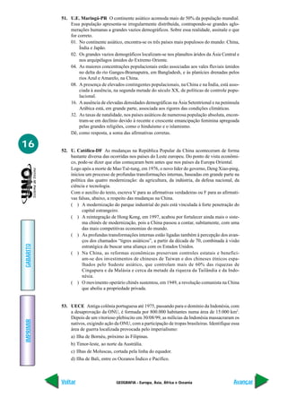 51. U.E. Maringá-PR O continente asiático acomoda mais de 50% da população mundial.
               Essa população apresenta-se irregularmente distribuída, contrapondo-se grandes aglo-
               merações humanas a grandes vazios demográficos. Sobre essa realidade, assinale o que
               for correto.
               01. No continente asiático, encontra-se os três países mais populosos do mundo: China,
                    Índia e Japão.
               02. Os grandes vazios demográficos localizam-se nos planaltos áridos da Ásia Central e
                    nos arquipélagos úmidos do Extremo Oriente.
               04. As maiores concentrações populacionais estão associadas aos vales fluviais úmidos
                    no delta do rio Ganges-Bramaputra, em Bangladesh, e às planícies drenadas pelos
                    rios Azul e Amarelo, na China.
               08. A presença de elevados contingentes populacionais, na China e na Índia, está asso-
                    ciada à ausência, na segunda metade do século XX, de políticas de controle popu-
                    lacional.
               16. A ausência de elevadas densidades demográficas na Ásia Setentrional e na península
                    Arábica está, em grande parte, associada aos rigores das condições climáticas.
               32. As taxas de natalidade, nos países asiáticos de numerosa população absoluta, encon-
                    tram-se em declínio devido à recente e crescente emancipação feminina apregoada
                    pelas grandes religiões, como o hinduísmo e o islamismo.
               Dê, como resposta, a soma das afirmativas corretas.

16
           52. U. Católica-DF As mudanças na República Popular da China aconteceram de forma
               bastante diversa das ocorridas nos países do Leste europeu. Do ponto de vista econômi-
               co, pode-se dizer que elas começaram bem antes que nos países da Europa Oriental.
               Logo após a morte de Mao Tsé-tung, em 1976, o novo líder do governo, Deng Xiao-ping,
               iniciou um processo de profundas transformações internas, baseadas em grande parte na
               política das quatro modernização: da agricultura, da indústria, da defesa nacional, da
               ciência e tecnologia.
               Com o auxílio do texto, escreva V para as afirmativas verdadeiras ou F para as afirmati-
               vas falsas, abaixo, a respeito das mudanças na China.
               ( ) A modernização do parque industrial do país está vinculada à forte penetração do
                     capital estrangeiro.
               ( ) A reintegração de Hong Kong, em 1997, acabou por fortalecer ainda mais o siste-
                     ma chinês de modernização, pois a China passou a contar, subitamente, com uma
                     das mais competitivas economias do mundo.
               ( ) As profundas transformações internas estão ligadas também à percepção dos avan-
                     ços dos chamados “tigres asiáticos”, a partir da década de 70, combinada à visão
GABARITO




                     estratégica de buscar uma aliança com os Estados Unidos.
               ( ) Na China, as reformas econômicas preservam controles estatais e benefici-
                     am-se dos investimentos de chineses de Taiwan e dos chineses étnicos espa-
                     lhados pelo Sudeste asiático, que controlam mais de 60% das riquezas de
                     Cingapura e da Malásia e cerca da metade da riqueza da Tailândia e da Indo-
                     nésia.
               ( ) O movimento operário chinês sustentou, em 1949, a revolução comunista na China
                     que aboliu a propriedade privada.


           53. UECE Antiga colônia portuguesa até 1975, passando para o domínio da Indonésia, com
               a desaprovação da ONU, é formada por 800.000 habitantes numa área de 15.000 km2.
               Depois de um vitorioso plebiscito em 30/08/99, as milícias da Indonésia massacraram os
IMPRIMIR




               nativos, exigindo ação da ONU, com a participação de tropas brasileiras. Identifique essa
               área de guerra localizada provocada pelo imperialismo:
               a) Ilha de Bornéu, próximo às Filipinas.
               b) Timor-leste, ao norte da Austrália.
               c) Ilhas de Moluscas, cortada pela linha do equador.
               d) Ilha de Bali, entre os Oceanos Índico e Pacífico.



           Voltar                      GEOGRAFIA - Europa, Ásia, África e Oceania                    Avançar
 