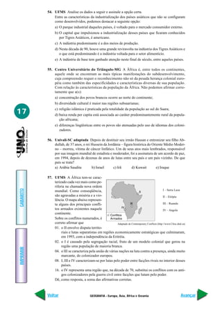 54. UFMS Analise os dados a seguir e assinale a opção certa.
               Entre as características da industrialização dos países asiáticos que não se configuram
               como desenvolvidos, podemos destacar a seguinte opção:
                a) O parque industrial daqueles países, é voltado para o mercado consumidor externo.
                b) O capital que impulsionou a industrialização desses países que ficaram conhecidos
                   por Tigres Asiáticos, é americano.
                c) A indústria predominante é a dos meios de produção.
                d) Nesta década de 90, houve uma grande reviravolta na indústria dos Tigres Asiáticos e
                   o que está predominando é a indústria voltada para o setor alimentício.
                e) A indústria de base tem ganhado atenção neste final de século, entre aqueles países.

           55. Centro Universitário do Triângulo-MG A África é, entre todos os continentes,
               aquele onde se encontram as mais típicas manifestações do subdesenvolvimento,
               cuja compreensão requer o reconhecimento não só da pesada herança colonial euro-
               péia como também das especificidades e características diversas de sua população.
               Com relação às características da população da África. Não podemos afirmar corre-
               tamente que a(s):
                a) concentração dos povos brancos ocorre ao norte do continente;
                b) diversidade cultural é maior nas regiões subsaarianas;
                c) religião islâmica é praticada pela totalidade da população ao sul do Saara;
17              d) baixa renda per capita está associada ao caráter predominantemente rural da popula-
                   ção africana;
                e) diferenças lingüísticas entre os povos são atenuadas pelo uso de idiomas dos coloni-
                   zadores.

           56. Univali-SC adaptada Depois de destituir seu irmão Hassan e entronizar seu filho Ab-
               dullah, de 37 anos, o rei Hussein da Jordânia – figura histórica do Oriente Médio Moder-
               no – morreu, vítima de câncer linfático. Um de seus atos mais lembrados, responsável
               por sua imagem mundial de estadista e moderador, foi a assinatura de um acordo de paz,
               em 1994, depois de dezenas de anos de lutas entre seu país e um país vizinho. De que
               país se trata?
               a) Arábia Saudita         b) Israel      c) Irã      d) Kuwait        e) Iraque

           57. UFMS A África tem-se carac-
               terizado cada vez mais como pe-
               riferia na chamada nova ordem
GABARITO




               mundial. Como conseqüência,                                                           I – Serra Leoa
               são agravadas a miséria e a vio-                                                      II – Etiópia
               lência. O mapa abaixo represen-
               ta alguns dos principais confli-                                                      III – Ruanda
               tos armados existentes naquele                                                        IV – Angola
               continente.
               Sobre os conflitos numerados, é
               correto afirmar que                          Adaptado de Contemporary Conflicts (http://www.Cfesc.dnd.ca)
               01. o II envolve disputa territo-
                    riais e lutas separatistas em regiões economicamente estratégicas que culminaram,
                    em 1993, com a independência da Eritréia.
               02. o I é causado pela segregação racial, fruto de um modelo colonial que gerou na
                    região uma população de maioria branca.
IMPRIMIR




               04. o III se caracteriza pela união de várias nações na luta contra a presença, ainda muito
                    marcante, do colonizador europeu.
               08. I, III e IV caracterizam-se por lutas pelo poder entre facções rivais no interior desses
                    países.
               16. o IV representa uma região que, na década de 70, substitui os conflitos com os anti-
                    gos colonizadores pela guerra civil entre facções que lutam pelo poder.
               Dê, como resposta, a soma das afirmativas corretas.



           Voltar                           GEOGRAFIA - Europa, Ásia, África e Oceania                              Avançar
 
