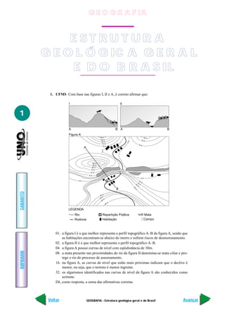 G E O G R A F IA


                E ST RU T UR A
           G E O L Ó G IC A G E R A L
                 E D O B R A S IL

             1. UFMS Com base nas figuras I, II e A, é correto afirmar que:

                        I                                                II


1
                        A                                            B A                                 B
                        Figura A
                                                    30 m                                        20 m
                                                     25 m                                    15 m
                                                                              5m




                                                      20 m
                                                      15 m
                                                                                          10 m
                                                       10 m
                                    A
                                                     5m




                                             30 m
                                             25 m
                                            20 m
                                           15 m
                                          10 m
                                         5m
                                                                                              5m
                               5m                                                          10
                                                                                         15 m
                                                                                    20      m
                                                                                         m
                                                                                   25




                                                                     B
                                                                                    m
GABARITO




                                                        m
                                                    30
                                                       m
                                                    35 m
                                                      4 0
                                                                 m
                                                            45

                        LEGENDA
                            Rio                       Repartição Pública                         Mata
                            Rodovia                   Habitação                                  Campo



                01. a figura I é a que melhor representa o perfil topográfico A–B da figura A, sendo que
                    as habitações encontram-se abaixo do morro e sofrem riscos de desmoronamento.
                02. a figura II é a que melhor representa o perfil topográfico A–B.
                04. a figura A possui curvas de nível com eqüidistância de 30m.
IMPRIMIR




                08. a mata presente nas proximidades do rio da figura II denomina-se mata ciliar e pro-
                    tege o rio do processo de assoreamento.
                16. na figura A, as curvas de nível que estão mais próximas indicam que o declive é
                    menor, ou seja, que o terreno é menos íngreme.
                32. os algarismos identificados nas curvas de nível da figura A são conhecidos como
                    azimute.
                Dê, como resposta, a soma das afirmativas corretas



            Voltar                      GEOGRAFIA - Estrutura geológica geral e do Brasil                    Avançar
 