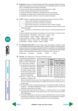 65. Cesgranrio O processo de descolonização não implicou superação da pobreza africana.
               Também não resultou no avanço da democracia e em estabilidade política. Em grande
               parte, a instabilidade política africana resulta do(a):
               a) fim da União Soviética e da redução de empréstimos para a região;
               b) avanço das forças democráticas no interior da África;
               c) avanço do islamismo combatendo o cristianismo no sul do continente;
               d) reprodução de antigas tensões oriundas da Guerra Fria e das lutas étnicas;
               e) reprodução das tensões internas no mercado mundial de alimentos.

           66. UFRS Considere os seguintes dados de identificação de alguns territórios da África.
               1. ______: antiga colônia espanhola invadida pelos Marrocos.
               2. ______: pequeno país encravado em território sul-africano.
               3. ______: país da África Austral, rico em minério de cobre, cobalto e chumbo.
               4. ______: país de grande extensão territorial que permaneceu por quase 500 anos como
                  colônia portuguesa.
               5. ______: país árabe, ex-colônia francesa, onde o turismo é uma das principais fontes de
                  renda.
               Assinale a alternativa que preenche corretamente, de cima para baixo, as lacunas acima.
               a) Saara Ocidental – Suazilândia – África do Sul – Angola – Líbia
               b) Saara Ocidental – Lesoto – Zâmbia – Angola – Tunísia
               c) Saara Ocidental – Namíbia – Nigéria – Moçambique – Tunísia
20             d) Mauritânia – Lesoto – África do Sul – Moçambique – Argélia
               e) Mauritânia – Namíbia – Zâmbia – Angola – Argélia

           67. U.F. Triângulo Mineiro-MG Os cursos d’água, sejam eles grandes ou modestos, sempre
               foram largamente utilizados pelos homens para a irrigação, navegação e produção de ele-
               tricidade. Alguns têm uma grande importância histórica e, atualmente, com a possibilidade
               iminente de redução da quantidade de água no planeta, os rios assumem um evidente papel
               político, sobretudo quando atravessam dois ou mais países. Tal é o caso do rio:
               a) Mississipi. b) Amarelo.       c) Ganges.      d) Nilo.         e) Ural.

           68. UFF-RJ África Subsaariana – Principais indicadores sociais:
               Considerando as informações do
               quadro e a realidade que as soci-                          Renda
                                                                                   Expecta- Taxa de
               edades da África Subsaariana                                per
                                                           País                      tiva de analfa-
               têm vivido, pode-se assegurar:                             capita
                                                                                       vida betismo
               a) O longo período das guerras                             (US$)
                  de libertação colonial expli- África do Sul             3.040      65 anos      18,0%
GABARITO




                  ca os péssimos indicadores Uganda                        190       45 anos      50,0%
                  de Uganda, Ruanda e Nigé- Angola                         430       46 anos      57,5%
                  ria em termos da expectativa Nigéria                     280       56 anos      43,0%
                  de vida e dos índices de anal- Ruanda                     80       46 anos      40,0%
                  fabetismo da população.
                                                  República do Congo       650       48 anos      33,0%
               b) Embora a África do Sul
                                                                                   Fonte: Banco Mundial, 1996
                  apresente os melhores indi-
                  cadores, ainda persistem, no país, fortes desigualdades sociais em função do “recor-
                  te racial” econômico, diferenciando as condições de vida entre a minoria branca e a
                  maioria negra.
               c) Na África Subsaariana, a maioria dos países que se orientam pelo modelo soviético de
                  socialismo – a exemplo da República do Congo – conseguiram aliviar os mais sérios
IMPRIMIR




                  problemas socioeconômicos da região.
               d) A descolonização mais recente da Nigéria e as violentas guerras civis em Angola
                  respondem pelos indicadores sociais que inclusive, são os menos favoráveis de toda a
                  África Subsaariana.
               e) A inserção subordinada do continente africano na globalização da economia obrigou
                  os governos de Uganda e do Congo a concentrarem seus investimentos na extração e
                  comercialização do petróleo, deixando de lado o bem-estar da população.



           Voltar                        GEOGRAFIA - Europa, Ásia, África e Oceania                      Avançar
 